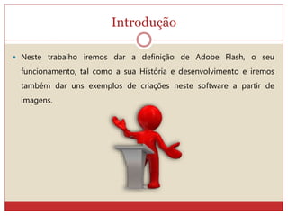 Introdução
 Neste trabalho iremos dar a definição de Adobe Flash, o seu
funcionamento, tal como a sua História e desenvolvimento e iremos
também dar uns exemplos de criações neste software a partir de
imagens.
 