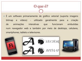 O que é?
 É um software primariamente de gráfico vetorial (suporta imagens
bitmap e vídeos) - utilizado geralmente para a criação
de animações interativas que funcionam embutidas
num navegador web e também por meio de desktops, celulares,
smartphones, tablets e televisores.
 