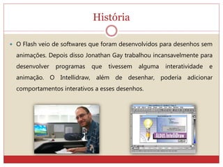 História
 O Flash veio de softwares que foram desenvolvidos para desenhos sem
animações. Depois disso Jonathan Gay trabalhou incansavelmente para
desenvolver programas que tivessem alguma interatividade e
animação. O Intellidraw, além de desenhar, poderia adicionar
comportamentos interativos a esses desenhos.
 