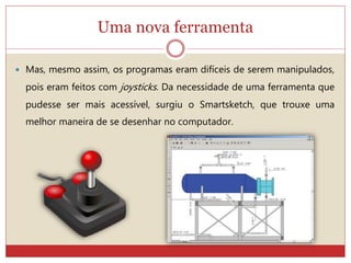Uma nova ferramenta
 Mas, mesmo assim, os programas eram difíceis de serem manipulados,
pois eram feitos com joysticks. Da necessidade de uma ferramenta que
pudesse ser mais acessível, surgiu o Smartsketch, que trouxe uma
melhor maneira de se desenhar no computador.
 