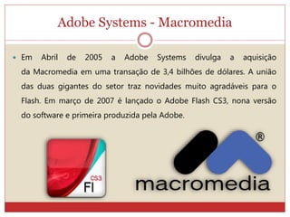 Adobe Systems - Macromedia
 Em Abril de 2005 a Adobe Systems divulga a aquisição
da Macromedia em uma transação de 3,4 bilhões de dólares. A união
das duas gigantes do setor traz novidades muito agradáveis para o
Flash. Em março de 2007 é lançado o Adobe Flash CS3, nona versão
do software e primeira produzida pela Adobe.
 