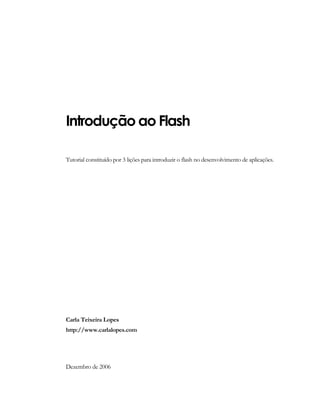 Introdução ao Flash
Tutorial constituído por 3 lições para introduzir o flash no desenvolvimento de aplicações.
Carla Teixeira Lopes
http://www.carlalopes.com
Dezembro de 2006
 