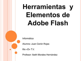 Herramientas y
Elementos de
Adobe Flash
Informática
Alumno: Juan Cerón Rojas
6to «D» T.V.
Profesor: Ibeth Morales Hernández
 