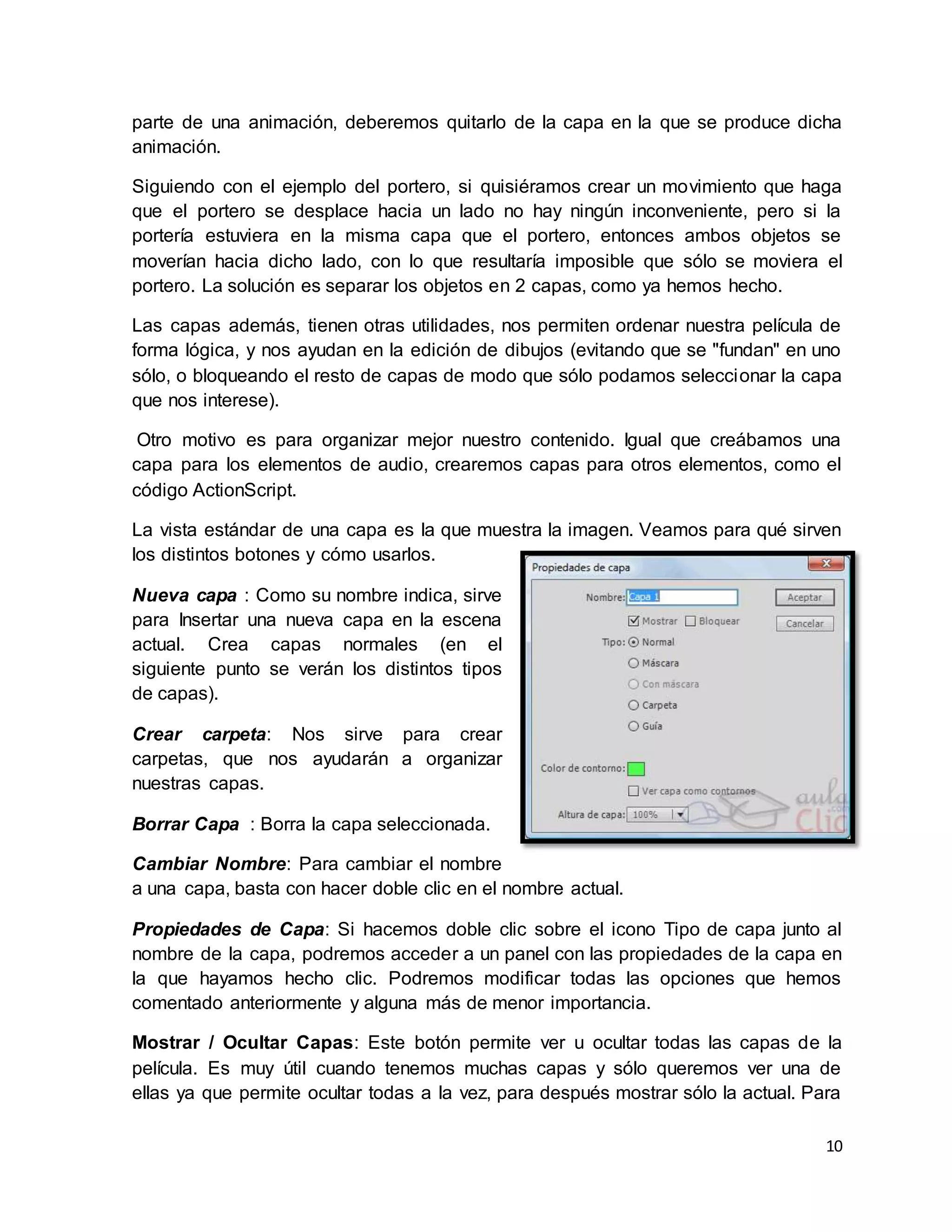 10
parte de una animación, deberemos quitarlo de la capa en la que se produce dicha
animación.
Siguiendo con el ejemplo del portero, si quisiéramos crear un movimiento que haga
que el portero se desplace hacia un lado no hay ningún inconveniente, pero si la
portería estuviera en la misma capa que el portero, entonces ambos objetos se
moverían hacia dicho lado, con lo que resultaría imposible que sólo se moviera el
portero. La solución es separar los objetos en 2 capas, como ya hemos hecho.
Las capas además, tienen otras utilidades, nos permiten ordenar nuestra película de
forma lógica, y nos ayudan en la edición de dibujos (evitando que se "fundan" en uno
sólo, o bloqueando el resto de capas de modo que sólo podamos seleccionar la capa
que nos interese).
Otro motivo es para organizar mejor nuestro contenido. Igual que creábamos una
capa para los elementos de audio, crearemos capas para otros elementos, como el
código ActionScript.
La vista estándar de una capa es la que muestra la imagen. Veamos para qué sirven
los distintos botones y cómo usarlos.
Nueva capa : Como su nombre indica, sirve
para Insertar una nueva capa en la escena
actual. Crea capas normales (en el
siguiente punto se verán los distintos tipos
de capas).
Crear carpeta: Nos sirve para crear
carpetas, que nos ayudarán a organizar
nuestras capas.
Borrar Capa : Borra la capa seleccionada.
Cambiar Nombre: Para cambiar el nombre
a una capa, basta con hacer doble clic en el nombre actual.
Propiedades de Capa: Si hacemos doble clic sobre el icono Tipo de capa junto al
nombre de la capa, podremos acceder a un panel con las propiedades de la capa en
la que hayamos hecho clic. Podremos modificar todas las opciones que hemos
comentado anteriormente y alguna más de menor importancia.
Mostrar / Ocultar Capas: Este botón permite ver u ocultar todas las capas de la
película. Es muy útil cuando tenemos muchas capas y sólo queremos ver una de
ellas ya que permite ocultar todas a la vez, para después mostrar sólo la actual. Para
 