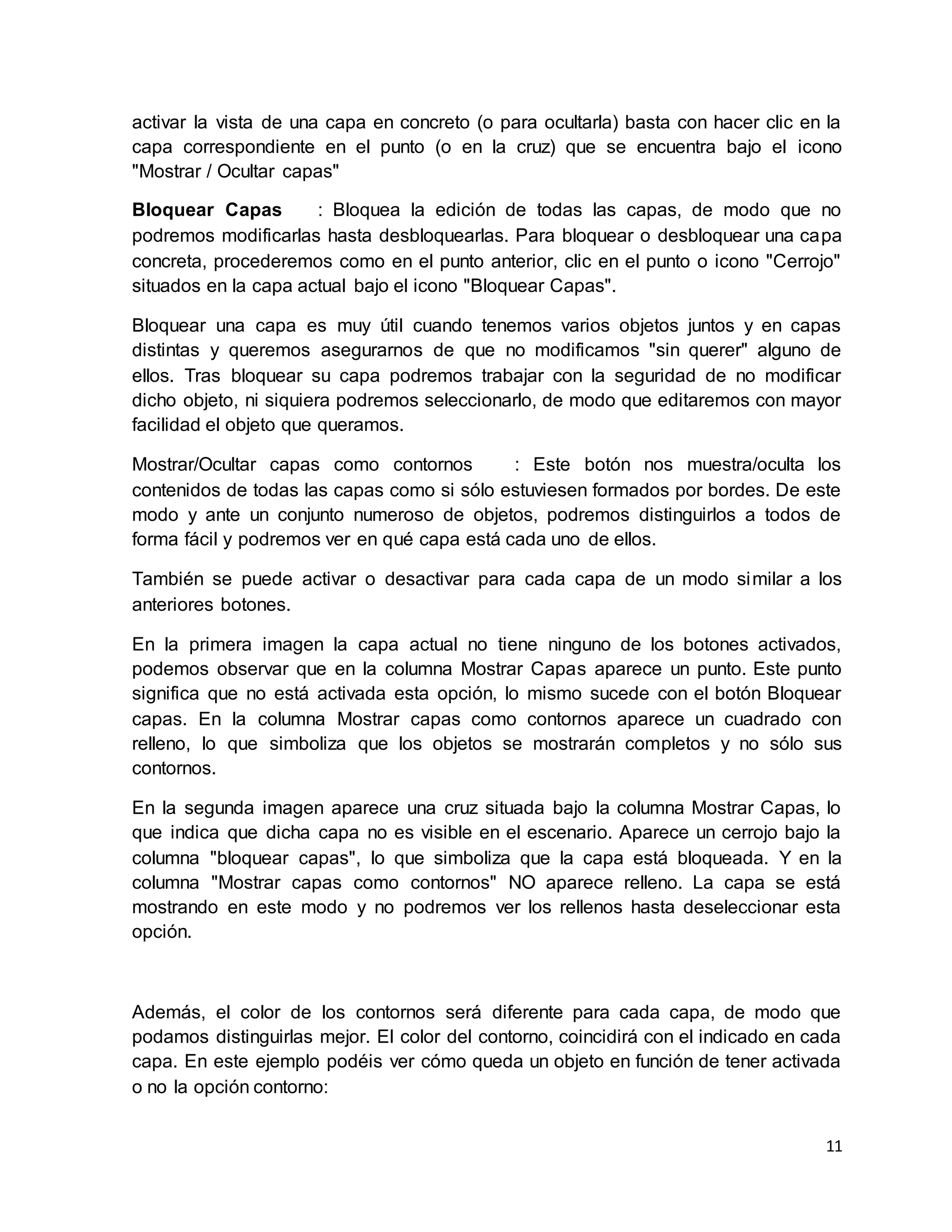 11
activar la vista de una capa en concreto (o para ocultarla) basta con hacer clic en la
capa correspondiente en el punto (o en la cruz) que se encuentra bajo el icono
"Mostrar / Ocultar capas"
Bloquear Capas : Bloquea la edición de todas las capas, de modo que no
podremos modificarlas hasta desbloquearlas. Para bloquear o desbloquear una capa
concreta, procederemos como en el punto anterior, clic en el punto o icono "Cerrojo"
situados en la capa actual bajo el icono "Bloquear Capas".
Bloquear una capa es muy útil cuando tenemos varios objetos juntos y en capas
distintas y queremos asegurarnos de que no modificamos "sin querer" alguno de
ellos. Tras bloquear su capa podremos trabajar con la seguridad de no modificar
dicho objeto, ni siquiera podremos seleccionarlo, de modo que editaremos con mayor
facilidad el objeto que queramos.
Mostrar/Ocultar capas como contornos : Este botón nos muestra/oculta los
contenidos de todas las capas como si sólo estuviesen formados por bordes. De este
modo y ante un conjunto numeroso de objetos, podremos distinguirlos a todos de
forma fácil y podremos ver en qué capa está cada uno de ellos.
También se puede activar o desactivar para cada capa de un modo similar a los
anteriores botones.
En la primera imagen la capa actual no tiene ninguno de los botones activados,
podemos observar que en la columna Mostrar Capas aparece un punto. Este punto
significa que no está activada esta opción, lo mismo sucede con el botón Bloquear
capas. En la columna Mostrar capas como contornos aparece un cuadrado con
relleno, lo que simboliza que los objetos se mostrarán completos y no sólo sus
contornos.
En la segunda imagen aparece una cruz situada bajo la columna Mostrar Capas, lo
que indica que dicha capa no es visible en el escenario. Aparece un cerrojo bajo la
columna "bloquear capas", lo que simboliza que la capa está bloqueada. Y en la
columna "Mostrar capas como contornos" NO aparece relleno. La capa se está
mostrando en este modo y no podremos ver los rellenos hasta deseleccionar esta
opción.
Además, el color de los contornos será diferente para cada capa, de modo que
podamos distinguirlas mejor. El color del contorno, coincidirá con el indicado en cada
capa. En este ejemplo podéis ver cómo queda un objeto en función de tener activada
o no la opción contorno:
 