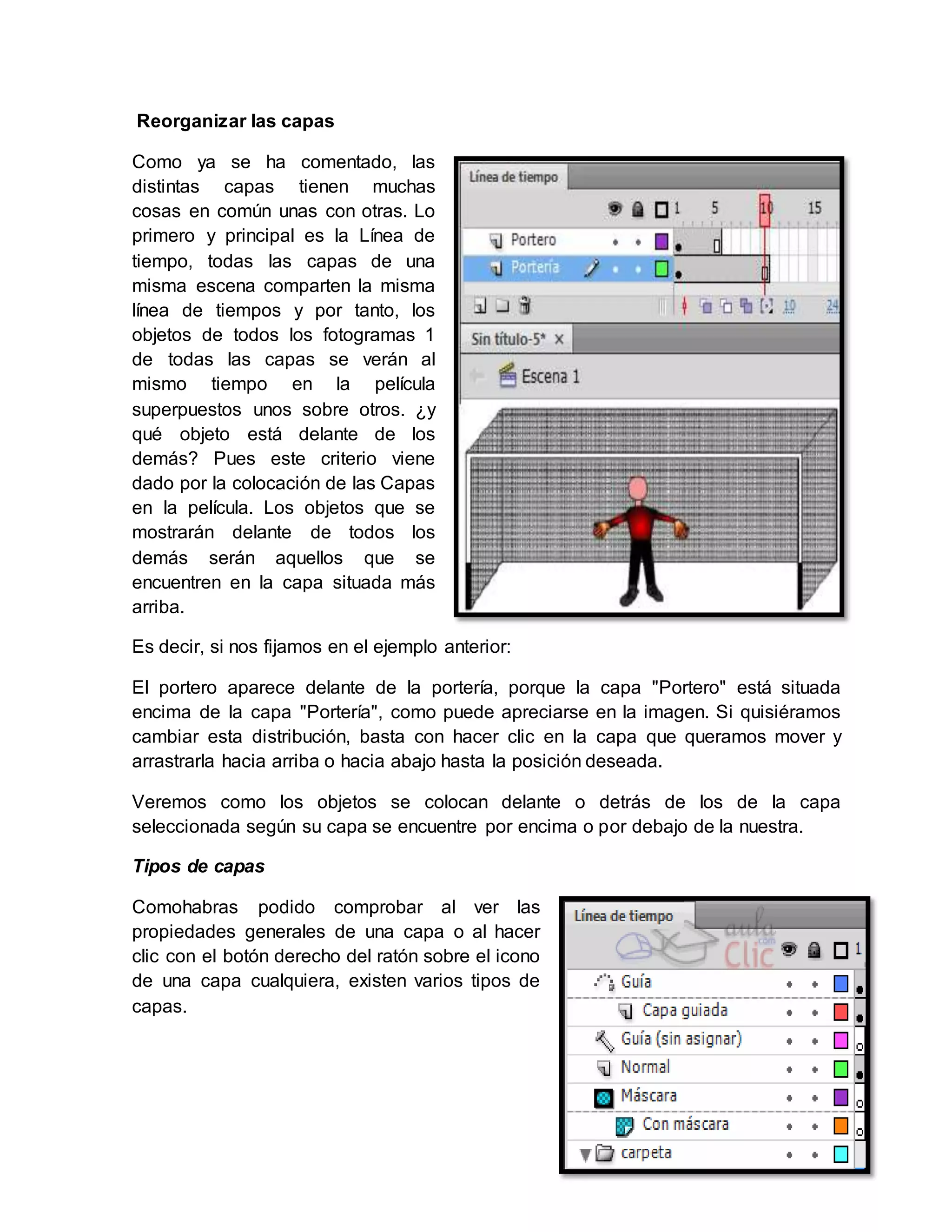 12
Reorganizar las capas
Como ya se ha comentado, las
distintas capas tienen muchas
cosas en común unas con otras. Lo
primero y principal es la Línea de
tiempo, todas las capas de una
misma escena comparten la misma
línea de tiempos y por tanto, los
objetos de todos los fotogramas 1
de todas las capas se verán al
mismo tiempo en la película
superpuestos unos sobre otros. ¿y
qué objeto está delante de los
demás? Pues este criterio viene
dado por la colocación de las Capas
en la película. Los objetos que se
mostrarán delante de todos los
demás serán aquellos que se
encuentren en la capa situada más
arriba.
Es decir, si nos fijamos en el ejemplo anterior:
El portero aparece delante de la portería, porque la capa "Portero" está situada
encima de la capa "Portería", como puede apreciarse en la imagen. Si quisiéramos
cambiar esta distribución, basta con hacer clic en la capa que queramos mover y
arrastrarla hacia arriba o hacia abajo hasta la posición deseada.
Veremos como los objetos se colocan delante o detrás de los de la capa
seleccionada según su capa se encuentre por encima o por debajo de la nuestra.
Tipos de capas
Comohabras podido comprobar al ver las
propiedades generales de una capa o al hacer
clic con el botón derecho del ratón sobre el icono
de una capa cualquiera, existen varios tipos de
capas.
 