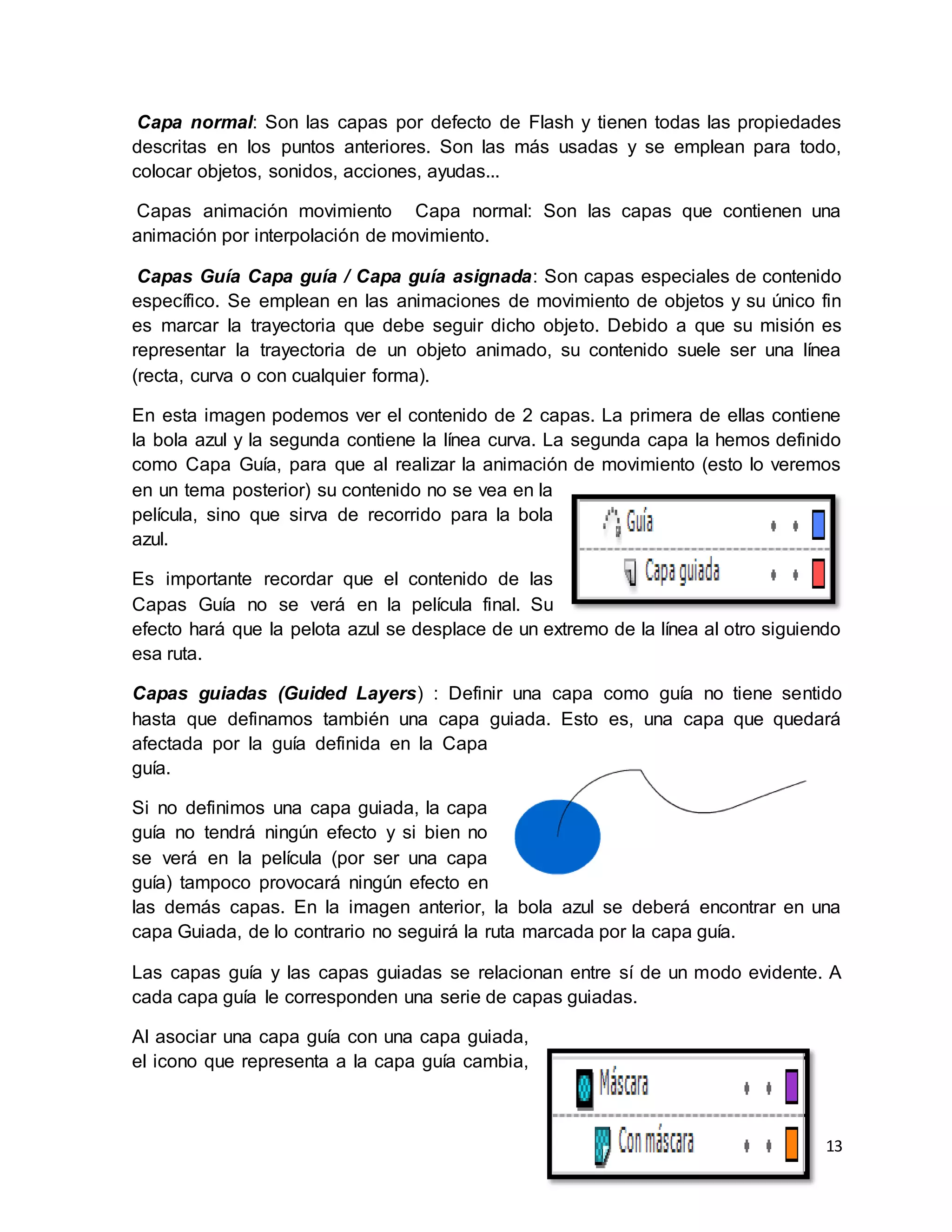 13
Capa normal: Son las capas por defecto de Flash y tienen todas las propiedades
descritas en los puntos anteriores. Son las más usadas y se emplean para todo,
colocar objetos, sonidos, acciones, ayudas...
Capas animación movimiento Capa normal: Son las capas que contienen una
animación por interpolación de movimiento.
Capas Guía Capa guía / Capa guía asignada: Son capas especiales de contenido
específico. Se emplean en las animaciones de movimiento de objetos y su único fin
es marcar la trayectoria que debe seguir dicho objeto. Debido a que su misión es
representar la trayectoria de un objeto animado, su contenido suele ser una línea
(recta, curva o con cualquier forma).
En esta imagen podemos ver el contenido de 2 capas. La primera de ellas contiene
la bola azul y la segunda contiene la línea curva. La segunda capa la hemos definido
como Capa Guía, para que al realizar la animación de movimiento (esto lo veremos
en un tema posterior) su contenido no se vea en la
película, sino que sirva de recorrido para la bola
azul.
Es importante recordar que el contenido de las
Capas Guía no se verá en la película final. Su
efecto hará que la pelota azul se desplace de un extremo de la línea al otro siguiendo
esa ruta.
Capas guiadas (Guided Layers) : Definir una capa como guía no tiene sentido
hasta que definamos también una capa guiada. Esto es, una capa que quedará
afectada por la guía definida en la Capa
guía.
Si no definimos una capa guiada, la capa
guía no tendrá ningún efecto y si bien no
se verá en la película (por ser una capa
guía) tampoco provocará ningún efecto en
las demás capas. En la imagen anterior, la bola azul se deberá encontrar en una
capa Guiada, de lo contrario no seguirá la ruta marcada por la capa guía.
Las capas guía y las capas guiadas se relacionan entre sí de un modo evidente. A
cada capa guía le corresponden una serie de capas guiadas.
Al asociar una capa guía con una capa guiada,
el icono que representa a la capa guía cambia,
 