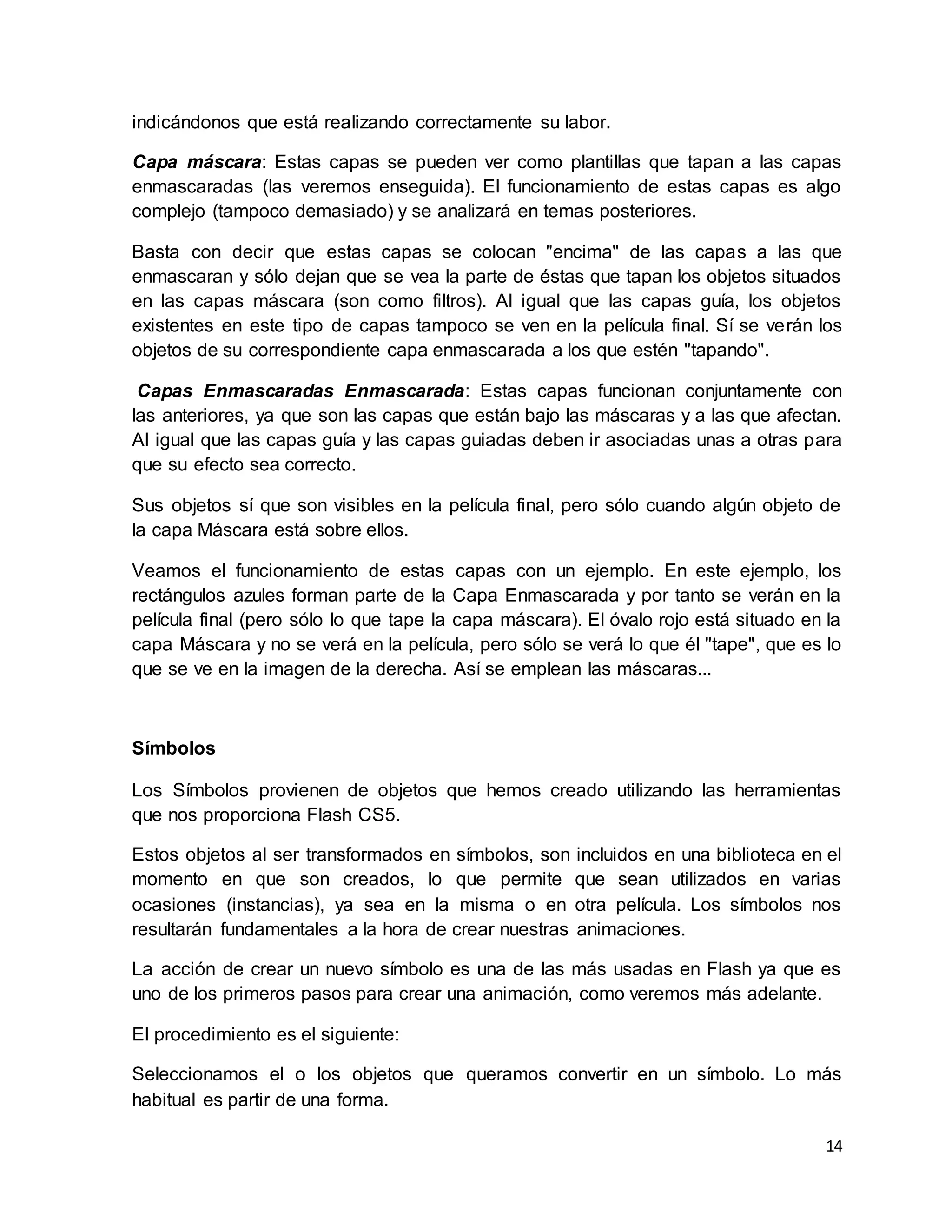 14
indicándonos que está realizando correctamente su labor.
Capa máscara: Estas capas se pueden ver como plantillas que tapan a las capas
enmascaradas (las veremos enseguida). El funcionamiento de estas capas es algo
complejo (tampoco demasiado) y se analizará en temas posteriores.
Basta con decir que estas capas se colocan "encima" de las capas a las que
enmascaran y sólo dejan que se vea la parte de éstas que tapan los objetos situados
en las capas máscara (son como filtros). Al igual que las capas guía, los objetos
existentes en este tipo de capas tampoco se ven en la película final. Sí se verán los
objetos de su correspondiente capa enmascarada a los que estén "tapando".
Capas Enmascaradas Enmascarada: Estas capas funcionan conjuntamente con
las anteriores, ya que son las capas que están bajo las máscaras y a las que afectan.
Al igual que las capas guía y las capas guiadas deben ir asociadas unas a otras para
que su efecto sea correcto.
Sus objetos sí que son visibles en la película final, pero sólo cuando algún objeto de
la capa Máscara está sobre ellos.
Veamos el funcionamiento de estas capas con un ejemplo. En este ejemplo, los
rectángulos azules forman parte de la Capa Enmascarada y por tanto se verán en la
película final (pero sólo lo que tape la capa máscara). El óvalo rojo está situado en la
capa Máscara y no se verá en la película, pero sólo se verá lo que él "tape", que es lo
que se ve en la imagen de la derecha. Así se emplean las máscaras...
Símbolos
Los Símbolos provienen de objetos que hemos creado utilizando las herramientas
que nos proporciona Flash CS5.
Estos objetos al ser transformados en símbolos, son incluidos en una biblioteca en el
momento en que son creados, lo que permite que sean utilizados en varias
ocasiones (instancias), ya sea en la misma o en otra película. Los símbolos nos
resultarán fundamentales a la hora de crear nuestras animaciones.
La acción de crear un nuevo símbolo es una de las más usadas en Flash ya que es
uno de los primeros pasos para crear una animación, como veremos más adelante.
El procedimiento es el siguiente:
Seleccionamos el o los objetos que queramos convertir en un símbolo. Lo más
habitual es partir de una forma.
 