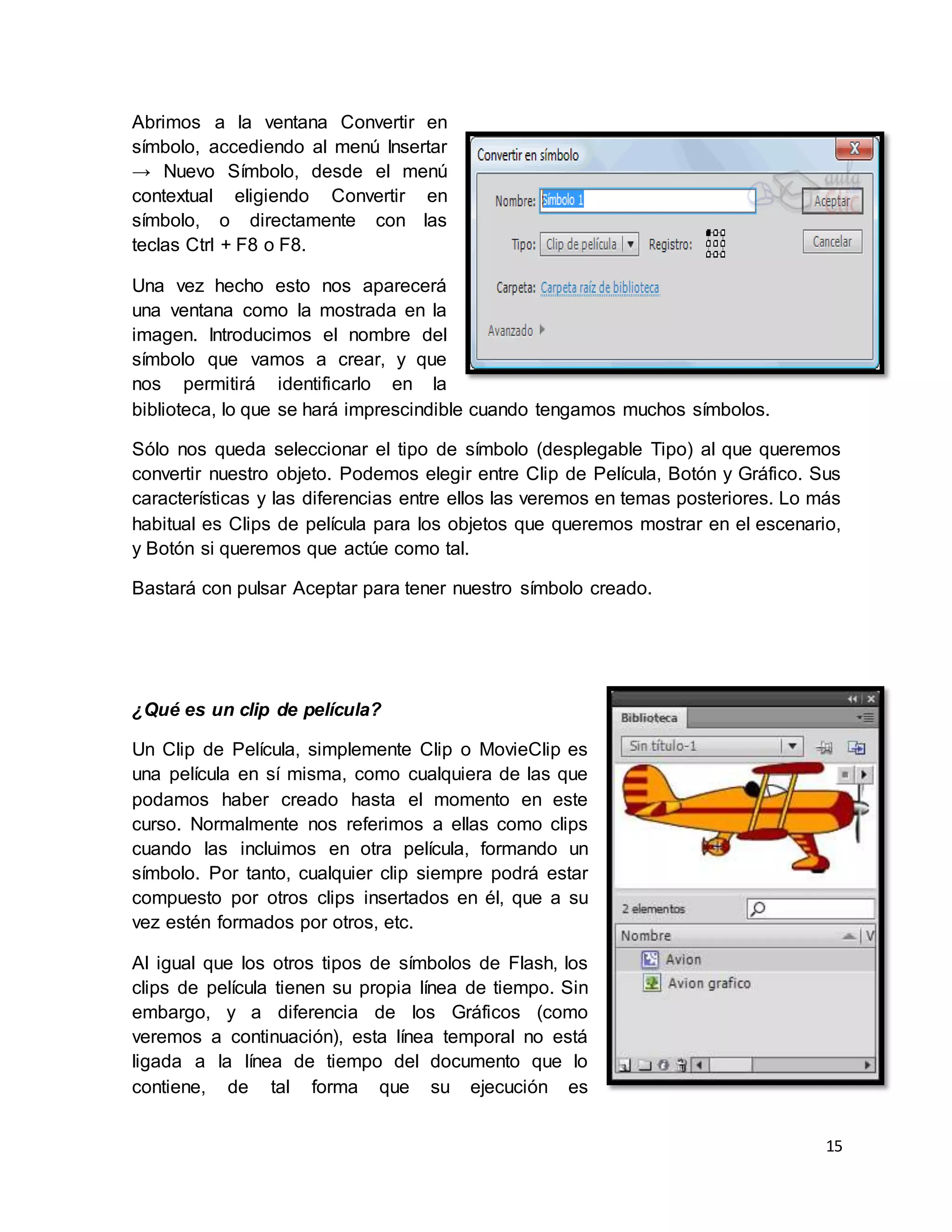 15
Abrimos a la ventana Convertir en
símbolo, accediendo al menú Insertar
→ Nuevo Símbolo, desde el menú
contextual eligiendo Convertir en
símbolo, o directamente con las
teclas Ctrl + F8 o F8.
Una vez hecho esto nos aparecerá
una ventana como la mostrada en la
imagen. Introducimos el nombre del
símbolo que vamos a crear, y que
nos permitirá identificarlo en la
biblioteca, lo que se hará imprescindible cuando tengamos muchos símbolos.
Sólo nos queda seleccionar el tipo de símbolo (desplegable Tipo) al que queremos
convertir nuestro objeto. Podemos elegir entre Clip de Película, Botón y Gráfico. Sus
características y las diferencias entre ellos las veremos en temas posteriores. Lo más
habitual es Clips de película para los objetos que queremos mostrar en el escenario,
y Botón si queremos que actúe como tal.
Bastará con pulsar Aceptar para tener nuestro símbolo creado.
¿Qué es un clip de película?
Un Clip de Película, simplemente Clip o MovieClip es
una película en sí misma, como cualquiera de las que
podamos haber creado hasta el momento en este
curso. Normalmente nos referimos a ellas como clips
cuando las incluimos en otra película, formando un
símbolo. Por tanto, cualquier clip siempre podrá estar
compuesto por otros clips insertados en él, que a su
vez estén formados por otros, etc.
Al igual que los otros tipos de símbolos de Flash, los
clips de película tienen su propia línea de tiempo. Sin
embargo, y a diferencia de los Gráficos (como
veremos a continuación), esta línea temporal no está
ligada a la línea de tiempo del documento que lo
contiene, de tal forma que su ejecución es
 