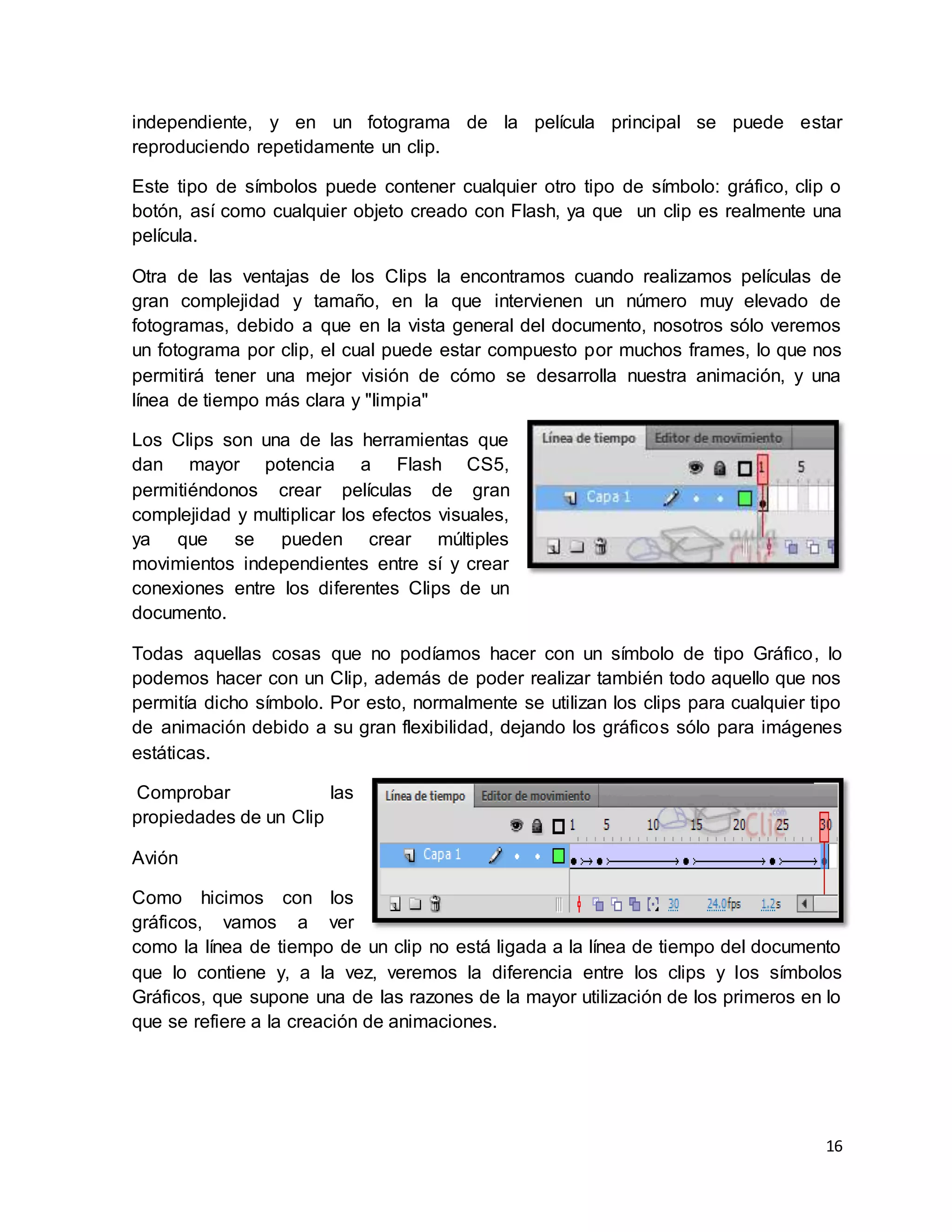 16
independiente, y en un fotograma de la película principal se puede estar
reproduciendo repetidamente un clip.
Este tipo de símbolos puede contener cualquier otro tipo de símbolo: gráfico, clip o
botón, así como cualquier objeto creado con Flash, ya que un clip es realmente una
película.
Otra de las ventajas de los Clips la encontramos cuando realizamos películas de
gran complejidad y tamaño, en la que intervienen un número muy elevado de
fotogramas, debido a que en la vista general del documento, nosotros sólo veremos
un fotograma por clip, el cual puede estar compuesto por muchos frames, lo que nos
permitirá tener una mejor visión de cómo se desarrolla nuestra animación, y una
línea de tiempo más clara y "limpia"
Los Clips son una de las herramientas que
dan mayor potencia a Flash CS5,
permitiéndonos crear películas de gran
complejidad y multiplicar los efectos visuales,
ya que se pueden crear múltiples
movimientos independientes entre sí y crear
conexiones entre los diferentes Clips de un
documento.
Todas aquellas cosas que no podíamos hacer con un símbolo de tipo Gráfico, lo
podemos hacer con un Clip, además de poder realizar también todo aquello que nos
permitía dicho símbolo. Por esto, normalmente se utilizan los clips para cualquier tipo
de animación debido a su gran flexibilidad, dejando los gráficos sólo para imágenes
estáticas.
Comprobar las
propiedades de un Clip
Avión
Como hicimos con los
gráficos, vamos a ver
como la línea de tiempo de un clip no está ligada a la línea de tiempo del documento
que lo contiene y, a la vez, veremos la diferencia entre los clips y los símbolos
Gráficos, que supone una de las razones de la mayor utilización de los primeros en lo
que se refiere a la creación de animaciones.
 