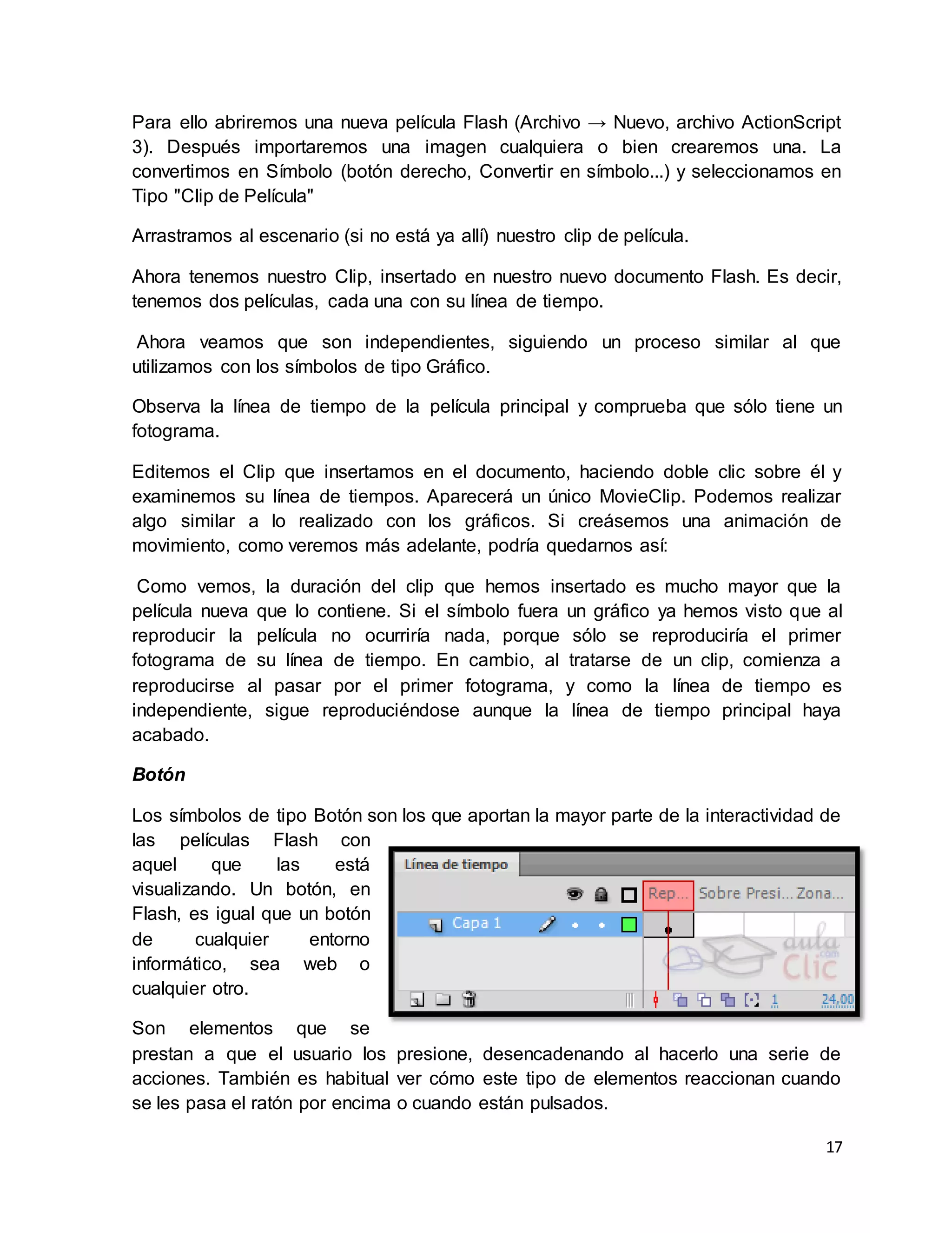 17
Para ello abriremos una nueva película Flash (Archivo → Nuevo, archivo ActionScript
3). Después importaremos una imagen cualquiera o bien crearemos una. La
convertimos en Símbolo (botón derecho, Convertir en símbolo...) y seleccionamos en
Tipo "Clip de Película"
Arrastramos al escenario (si no está ya allí) nuestro clip de película.
Ahora tenemos nuestro Clip, insertado en nuestro nuevo documento Flash. Es decir,
tenemos dos películas, cada una con su línea de tiempo.
Ahora veamos que son independientes, siguiendo un proceso similar al que
utilizamos con los símbolos de tipo Gráfico.
Observa la línea de tiempo de la película principal y comprueba que sólo tiene un
fotograma.
Editemos el Clip que insertamos en el documento, haciendo doble clic sobre él y
examinemos su línea de tiempos. Aparecerá un único MovieClip. Podemos realizar
algo similar a lo realizado con los gráficos. Si creásemos una animación de
movimiento, como veremos más adelante, podría quedarnos así:
Como vemos, la duración del clip que hemos insertado es mucho mayor que la
película nueva que lo contiene. Si el símbolo fuera un gráfico ya hemos visto que al
reproducir la película no ocurriría nada, porque sólo se reproduciría el primer
fotograma de su línea de tiempo. En cambio, al tratarse de un clip, comienza a
reproducirse al pasar por el primer fotograma, y como la línea de tiempo es
independiente, sigue reproduciéndose aunque la línea de tiempo principal haya
acabado.
Botón
Los símbolos de tipo Botón son los que aportan la mayor parte de la interactividad de
las películas Flash con
aquel que las está
visualizando. Un botón, en
Flash, es igual que un botón
de cualquier entorno
informático, sea web o
cualquier otro.
Son elementos que se
prestan a que el usuario los presione, desencadenando al hacerlo una serie de
acciones. También es habitual ver cómo este tipo de elementos reaccionan cuando
se les pasa el ratón por encima o cuando están pulsados.
 