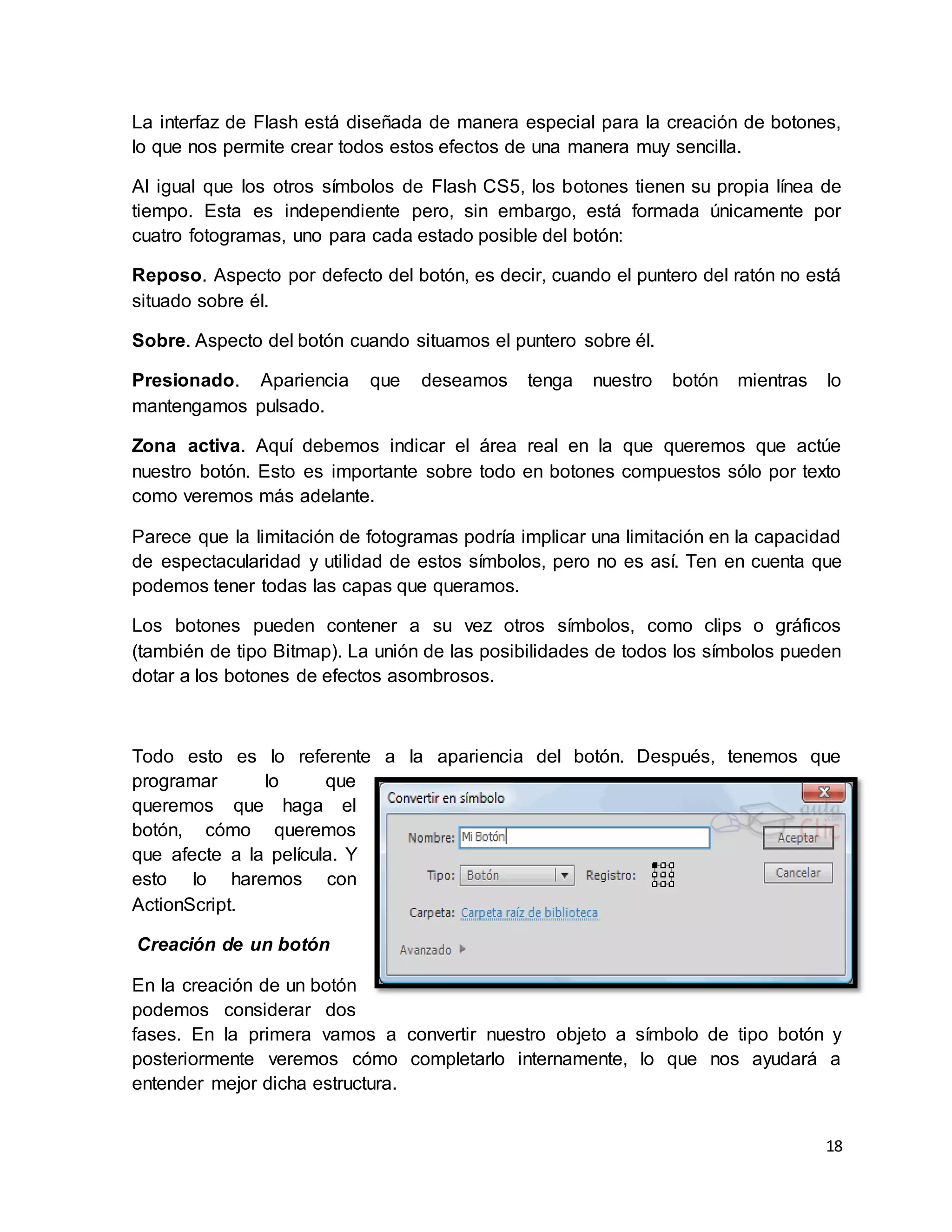 18
La interfaz de Flash está diseñada de manera especial para la creación de botones,
lo que nos permite crear todos estos efectos de una manera muy sencilla.
Al igual que los otros símbolos de Flash CS5, los botones tienen su propia línea de
tiempo. Esta es independiente pero, sin embargo, está formada únicamente por
cuatro fotogramas, uno para cada estado posible del botón:
Reposo. Aspecto por defecto del botón, es decir, cuando el puntero del ratón no está
situado sobre él.
Sobre. Aspecto del botón cuando situamos el puntero sobre él.
Presionado. Apariencia que deseamos tenga nuestro botón mientras lo
mantengamos pulsado.
Zona activa. Aquí debemos indicar el área real en la que queremos que actúe
nuestro botón. Esto es importante sobre todo en botones compuestos sólo por texto
como veremos más adelante.
Parece que la limitación de fotogramas podría implicar una limitación en la capacidad
de espectacularidad y utilidad de estos símbolos, pero no es así. Ten en cuenta que
podemos tener todas las capas que queramos.
Los botones pueden contener a su vez otros símbolos, como clips o gráficos
(también de tipo Bitmap). La unión de las posibilidades de todos los símbolos pueden
dotar a los botones de efectos asombrosos.
Todo esto es lo referente a la apariencia del botón. Después, tenemos que
programar lo que
queremos que haga el
botón, cómo queremos
que afecte a la película. Y
esto lo haremos con
ActionScript.
Creación de un botón
En la creación de un botón
podemos considerar dos
fases. En la primera vamos a convertir nuestro objeto a símbolo de tipo botón y
posteriormente veremos cómo completarlo internamente, lo que nos ayudará a
entender mejor dicha estructura.
 