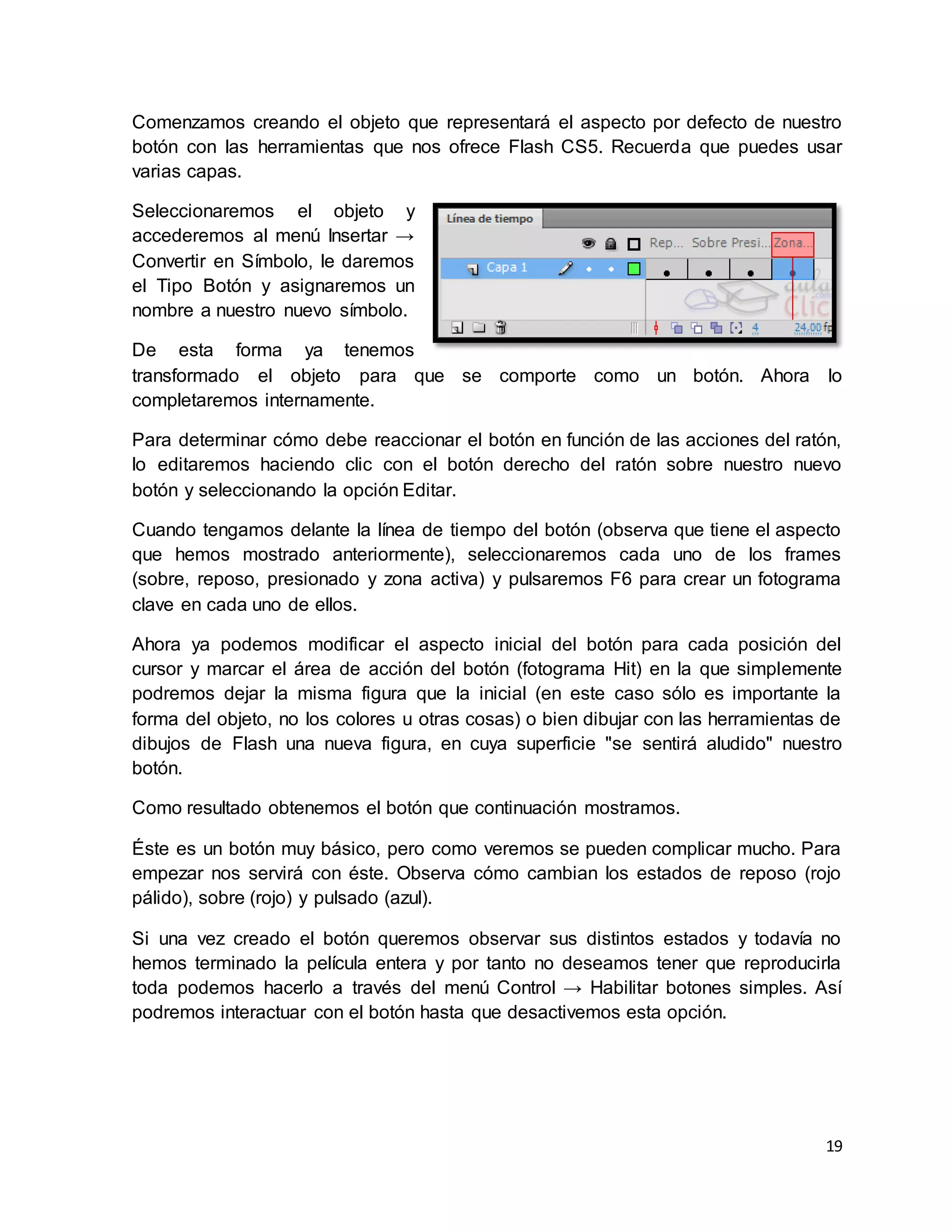 19
Comenzamos creando el objeto que representará el aspecto por defecto de nuestro
botón con las herramientas que nos ofrece Flash CS5. Recuerda que puedes usar
varias capas.
Seleccionaremos el objeto y
accederemos al menú Insertar →
Convertir en Símbolo, le daremos
el Tipo Botón y asignaremos un
nombre a nuestro nuevo símbolo.
De esta forma ya tenemos
transformado el objeto para que se comporte como un botón. Ahora lo
completaremos internamente.
Para determinar cómo debe reaccionar el botón en función de las acciones del ratón,
lo editaremos haciendo clic con el botón derecho del ratón sobre nuestro nuevo
botón y seleccionando la opción Editar.
Cuando tengamos delante la línea de tiempo del botón (observa que tiene el aspecto
que hemos mostrado anteriormente), seleccionaremos cada uno de los frames
(sobre, reposo, presionado y zona activa) y pulsaremos F6 para crear un fotograma
clave en cada uno de ellos.
Ahora ya podemos modificar el aspecto inicial del botón para cada posición del
cursor y marcar el área de acción del botón (fotograma Hit) en la que simplemente
podremos dejar la misma figura que la inicial (en este caso sólo es importante la
forma del objeto, no los colores u otras cosas) o bien dibujar con las herramientas de
dibujos de Flash una nueva figura, en cuya superficie "se sentirá aludido" nuestro
botón.
Como resultado obtenemos el botón que continuación mostramos.
Éste es un botón muy básico, pero como veremos se pueden complicar mucho. Para
empezar nos servirá con éste. Observa cómo cambian los estados de reposo (rojo
pálido), sobre (rojo) y pulsado (azul).
Si una vez creado el botón queremos observar sus distintos estados y todavía no
hemos terminado la película entera y por tanto no deseamos tener que reproducirla
toda podemos hacerlo a través del menú Control → Habilitar botones simples. Así
podremos interactuar con el botón hasta que desactivemos esta opción.
 