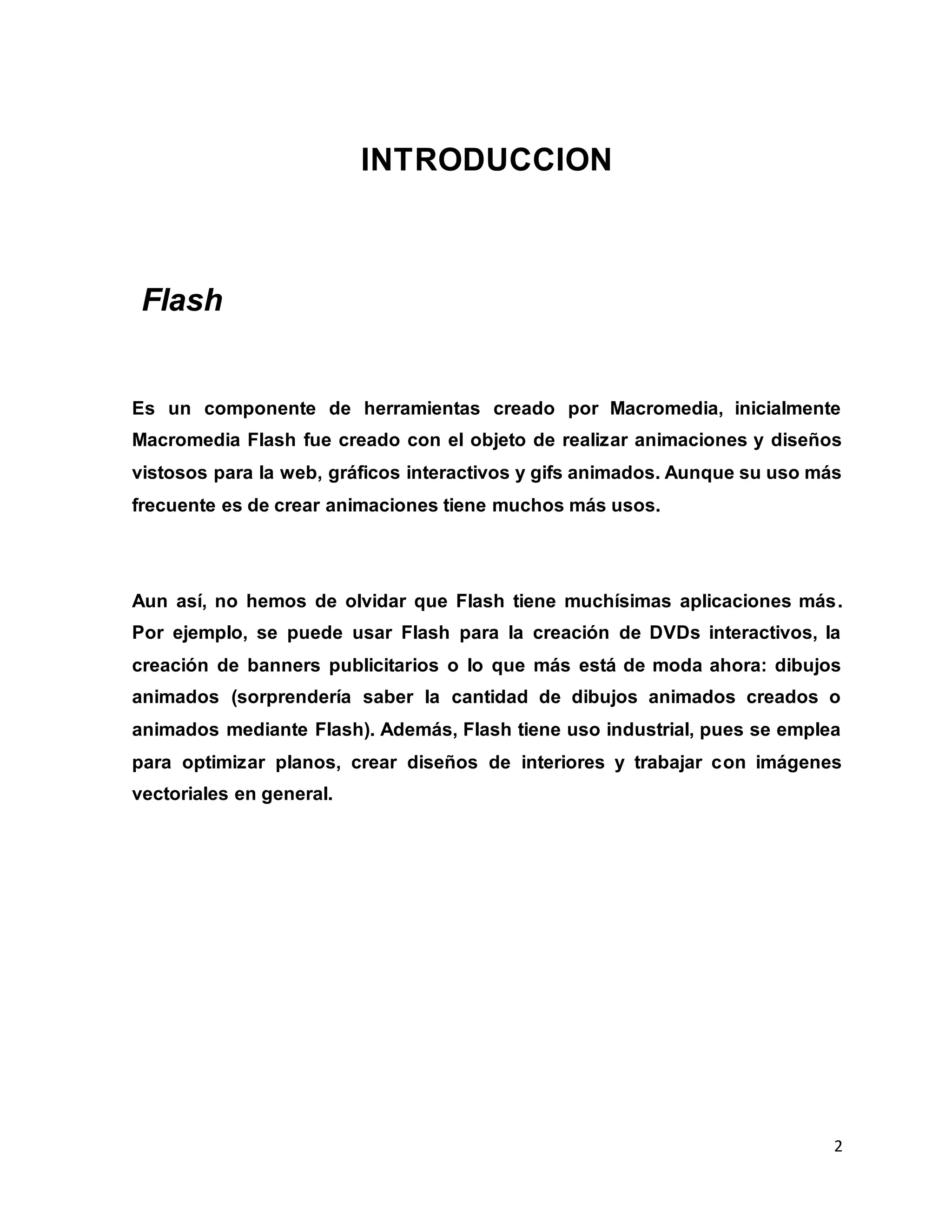 2
INTRODUCCION
Flash
Es un componente de herramientas creado por Macromedia, inicialmente
Macromedia Flash fue creado con el objeto de realizar animaciones y diseños
vistosos para la web, gráficos interactivos y gifs animados. Aunque su uso más
frecuente es de crear animaciones tiene muchos más usos.
Aun así, no hemos de olvidar que Flash tiene muchísimas aplicaciones más.
Por ejemplo, se puede usar Flash para la creación de DVDs interactivos, la
creación de banners publicitarios o lo que más está de moda ahora: dibujos
animados (sorprendería saber la cantidad de dibujos animados creados o
animados mediante Flash). Además, Flash tiene uso industrial, pues se emplea
para optimizar planos, crear diseños de interiores y trabajar con imágenes
vectoriales en general.
 