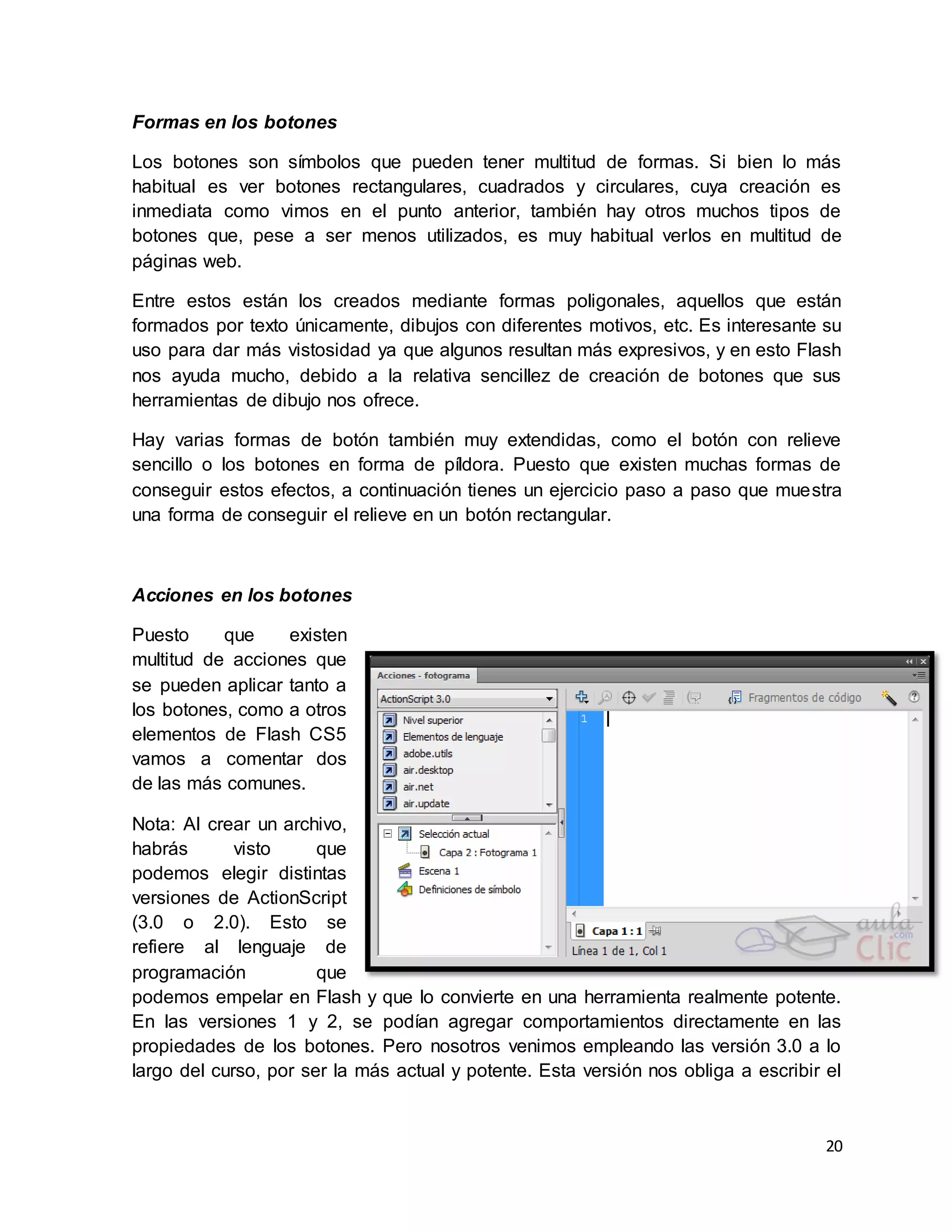 20
Formas en los botones
Los botones son símbolos que pueden tener multitud de formas. Si bien lo más
habitual es ver botones rectangulares, cuadrados y circulares, cuya creación es
inmediata como vimos en el punto anterior, también hay otros muchos tipos de
botones que, pese a ser menos utilizados, es muy habitual verlos en multitud de
páginas web.
Entre estos están los creados mediante formas poligonales, aquellos que están
formados por texto únicamente, dibujos con diferentes motivos, etc. Es interesante su
uso para dar más vistosidad ya que algunos resultan más expresivos, y en esto Flash
nos ayuda mucho, debido a la relativa sencillez de creación de botones que sus
herramientas de dibujo nos ofrece.
Hay varias formas de botón también muy extendidas, como el botón con relieve
sencillo o los botones en forma de píldora. Puesto que existen muchas formas de
conseguir estos efectos, a continuación tienes un ejercicio paso a paso que muestra
una forma de conseguir el relieve en un botón rectangular.
Acciones en los botones
Puesto que existen
multitud de acciones que
se pueden aplicar tanto a
los botones, como a otros
elementos de Flash CS5
vamos a comentar dos
de las más comunes.
Nota: Al crear un archivo,
habrás visto que
podemos elegir distintas
versiones de ActionScript
(3.0 o 2.0). Esto se
refiere al lenguaje de
programación que
podemos empelar en Flash y que lo convierte en una herramienta realmente potente.
En las versiones 1 y 2, se podían agregar comportamientos directamente en las
propiedades de los botones. Pero nosotros venimos empleando las versión 3.0 a lo
largo del curso, por ser la más actual y potente. Esta versión nos obliga a escribir el
 