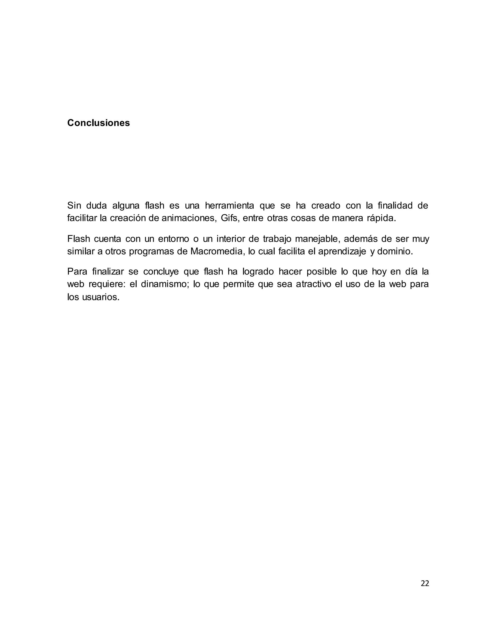 22
Conclusiones
Sin duda alguna flash es una herramienta que se ha creado con la finalidad de
facilitar la creación de animaciones, Gifs, entre otras cosas de manera rápida.
Flash cuenta con un entorno o un interior de trabajo manejable, además de ser muy
similar a otros programas de Macromedia, lo cual facilita el aprendizaje y dominio.
Para finalizar se concluye que flash ha logrado hacer posible lo que hoy en día la
web requiere: el dinamismo; lo que permite que sea atractivo el uso de la web para
los usuarios.
 