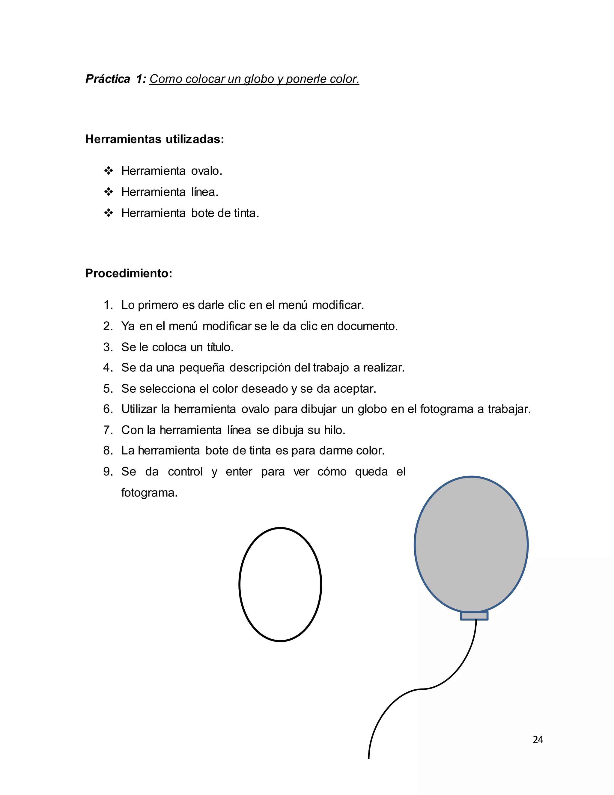 24
Práctica 1: Como colocar un globo y ponerle color.
Herramientas utilizadas:
 Herramienta ovalo.
 Herramienta línea.
 Herramienta bote de tinta.
Procedimiento:
1. Lo primero es darle clic en el menú modificar.
2. Ya en el menú modificar se le da clic en documento.
3. Se le coloca un título.
4. Se da una pequeña descripción del trabajo a realizar.
5. Se selecciona el color deseado y se da aceptar.
6. Utilizar la herramienta ovalo para dibujar un globo en el fotograma a trabajar.
7. Con la herramienta línea se dibuja su hilo.
8. La herramienta bote de tinta es para darme color.
9. Se da control y enter para ver cómo queda el
fotograma.
 