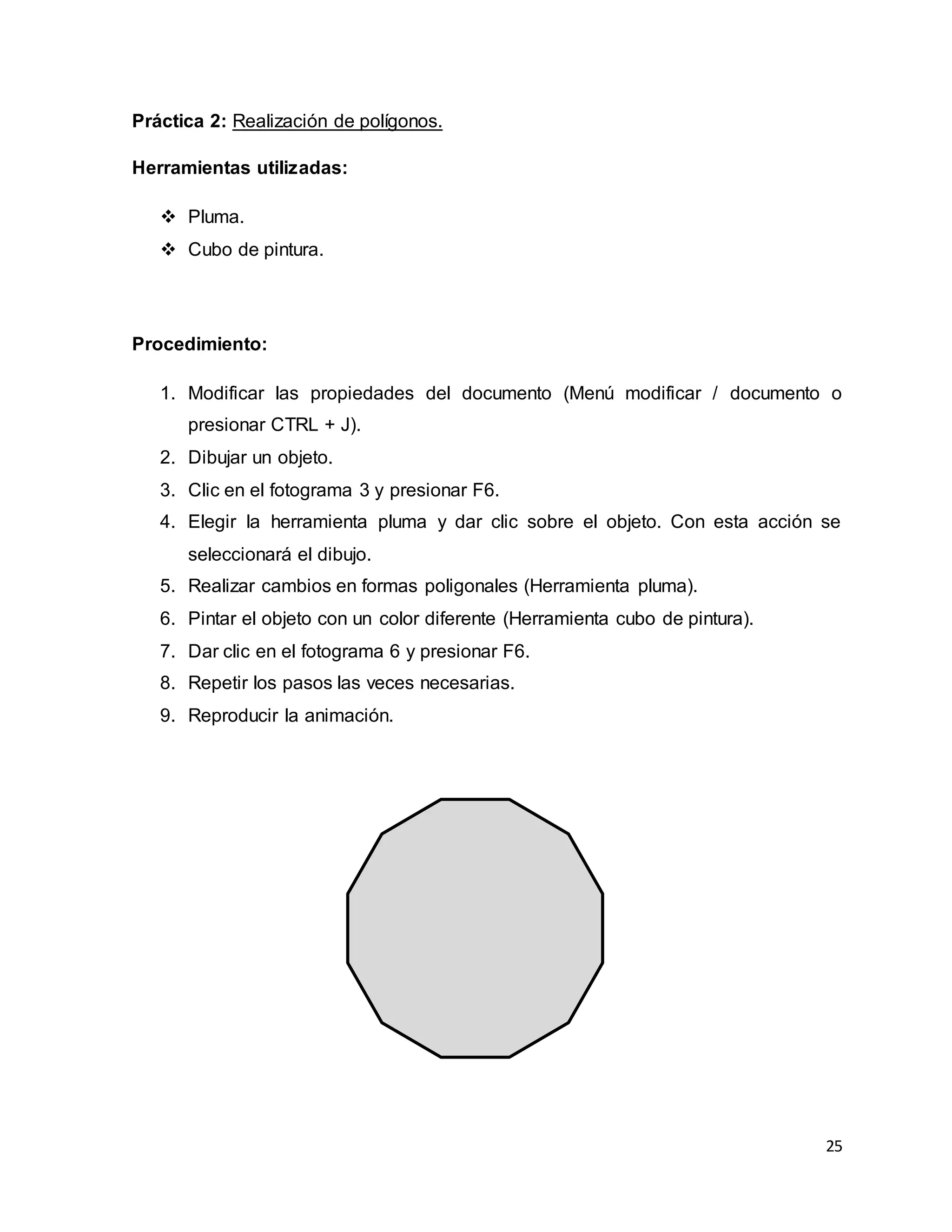 25
Práctica 2: Realización de polígonos.
Herramientas utilizadas:
 Pluma.
 Cubo de pintura.
Procedimiento:
1. Modificar las propiedades del documento (Menú modificar / documento o
presionar CTRL + J).
2. Dibujar un objeto.
3. Clic en el fotograma 3 y presionar F6.
4. Elegir la herramienta pluma y dar clic sobre el objeto. Con esta acción se
seleccionará el dibujo.
5. Realizar cambios en formas poligonales (Herramienta pluma).
6. Pintar el objeto con un color diferente (Herramienta cubo de pintura).
7. Dar clic en el fotograma 6 y presionar F6.
8. Repetir los pasos las veces necesarias.
9. Reproducir la animación.
 
