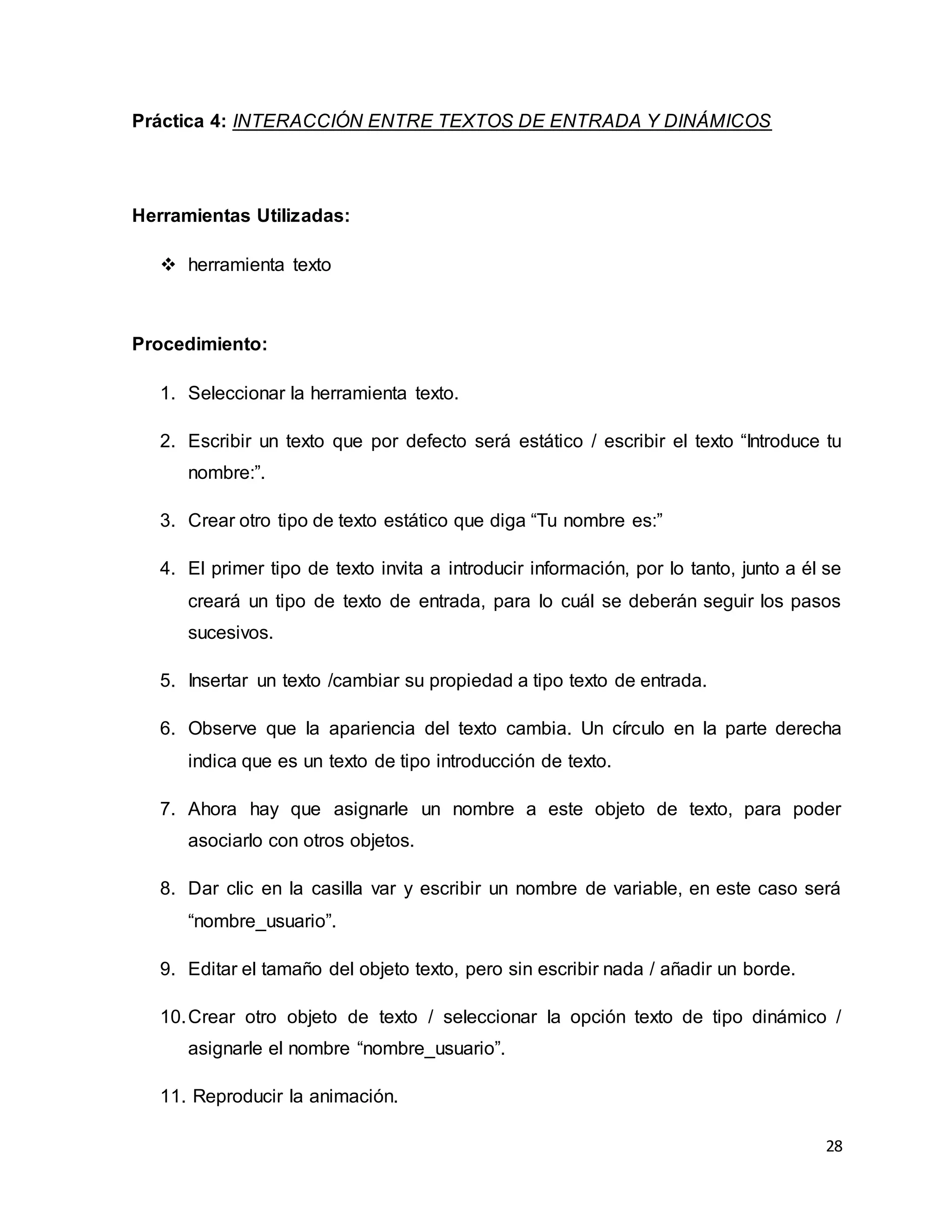 28
Práctica 4: INTERACCIÓN ENTRE TEXTOS DE ENTRADA Y DINÁMICOS
Herramientas Utilizadas:
 herramienta texto
Procedimiento:
1. Seleccionar la herramienta texto.
2. Escribir un texto que por defecto será estático / escribir el texto “Introduce tu
nombre:”.
3. Crear otro tipo de texto estático que diga “Tu nombre es:”
4. El primer tipo de texto invita a introducir información, por lo tanto, junto a él se
creará un tipo de texto de entrada, para lo cuál se deberán seguir los pasos
sucesivos.
5. Insertar un texto /cambiar su propiedad a tipo texto de entrada.
6. Observe que la apariencia del texto cambia. Un círculo en la parte derecha
indica que es un texto de tipo introducción de texto.
7. Ahora hay que asignarle un nombre a este objeto de texto, para poder
asociarlo con otros objetos.
8. Dar clic en la casilla var y escribir un nombre de variable, en este caso será
“nombre_usuario”.
9. Editar el tamaño del objeto texto, pero sin escribir nada / añadir un borde.
10.Crear otro objeto de texto / seleccionar la opción texto de tipo dinámico /
asignarle el nombre “nombre_usuario”.
11. Reproducir la animación.
 