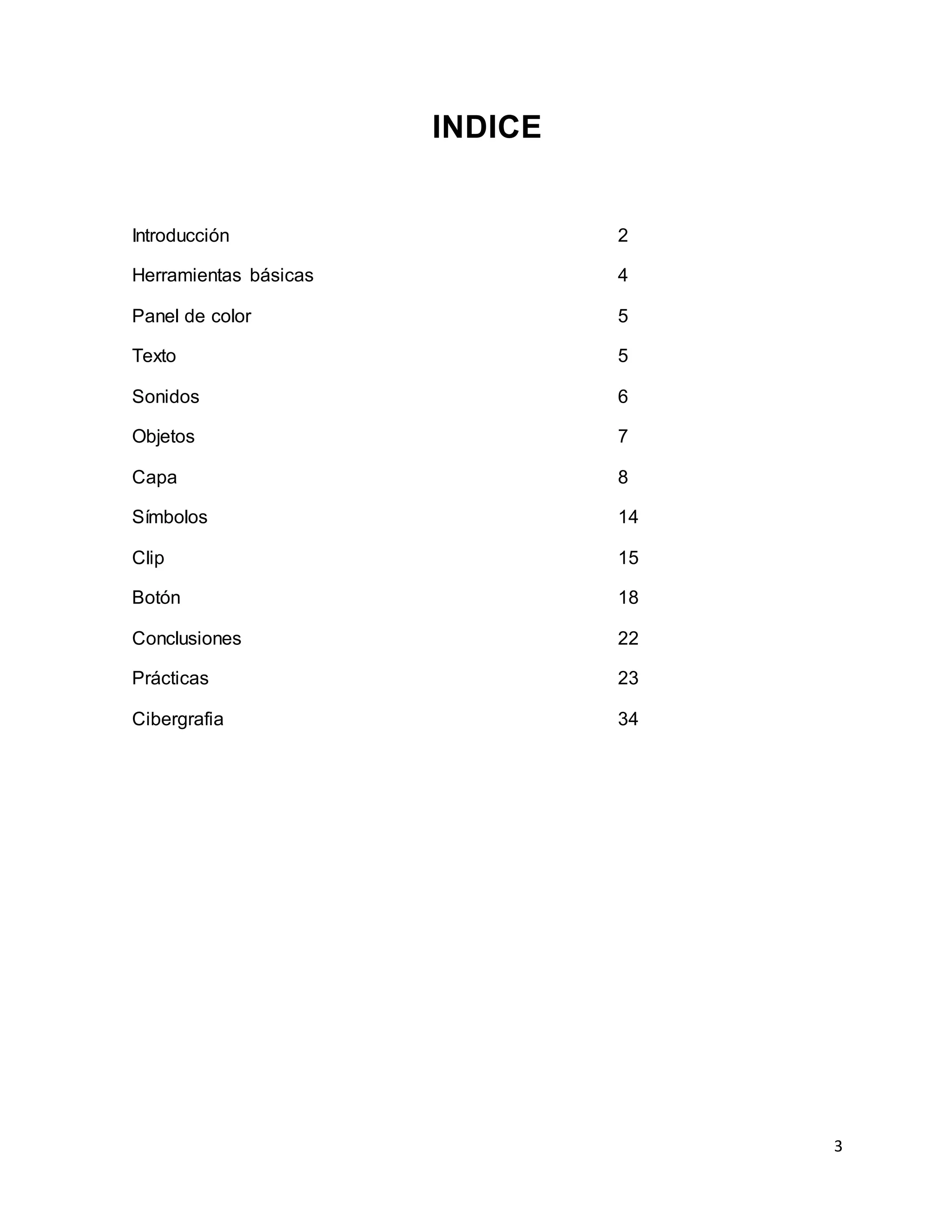 3
INDICE
Introducción 2
Herramientas básicas 4
Panel de color 5
Texto 5
Sonidos 6
Objetos 7
Capa 8
Símbolos 14
Clip 15
Botón 18
Conclusiones 22
Prácticas 23
Cibergrafia 34
 