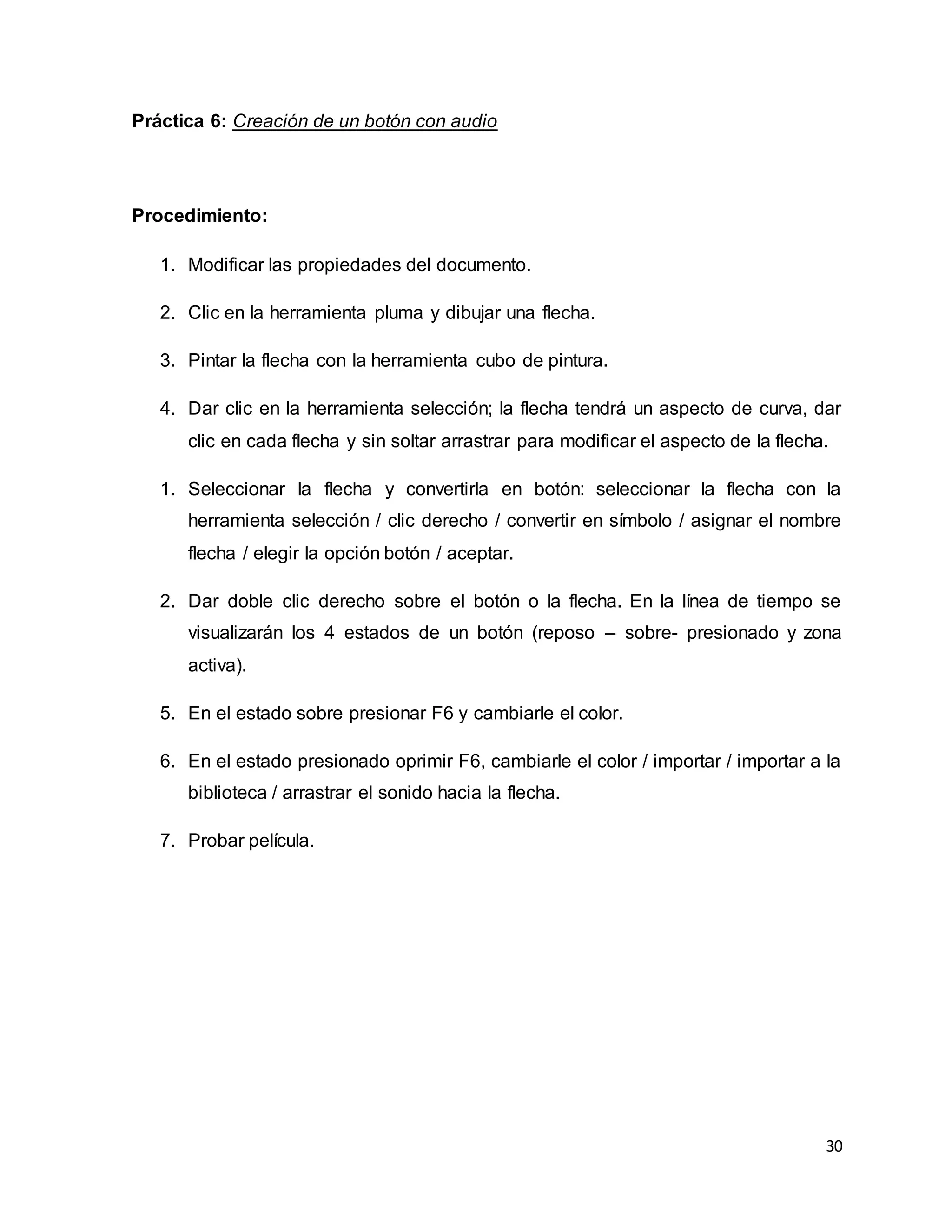 30
Práctica 6: Creación de un botón con audio
Procedimiento:
1. Modificar las propiedades del documento.
2. Clic en la herramienta pluma y dibujar una flecha.
3. Pintar la flecha con la herramienta cubo de pintura.
4. Dar clic en la herramienta selección; la flecha tendrá un aspecto de curva, dar
clic en cada flecha y sin soltar arrastrar para modificar el aspecto de la flecha.
1. Seleccionar la flecha y convertirla en botón: seleccionar la flecha con la
herramienta selección / clic derecho / convertir en símbolo / asignar el nombre
flecha / elegir la opción botón / aceptar.
2. Dar doble clic derecho sobre el botón o la flecha. En la línea de tiempo se
visualizarán los 4 estados de un botón (reposo – sobre- presionado y zona
activa).
5. En el estado sobre presionar F6 y cambiarle el color.
6. En el estado presionado oprimir F6, cambiarle el color / importar / importar a la
biblioteca / arrastrar el sonido hacia la flecha.
7. Probar película.
 