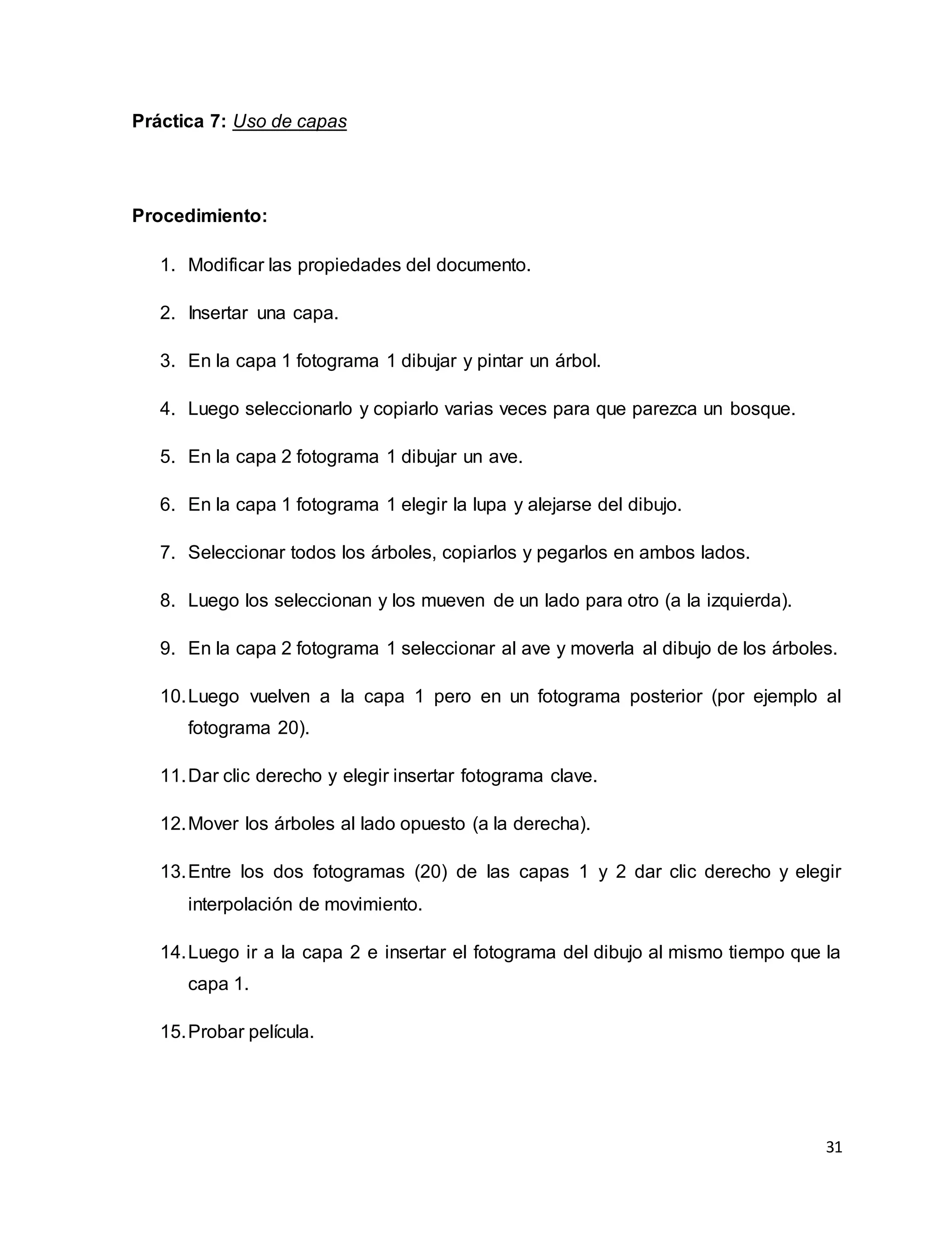 31
Práctica 7: Uso de capas
Procedimiento:
1. Modificar las propiedades del documento.
2. Insertar una capa.
3. En la capa 1 fotograma 1 dibujar y pintar un árbol.
4. Luego seleccionarlo y copiarlo varias veces para que parezca un bosque.
5. En la capa 2 fotograma 1 dibujar un ave.
6. En la capa 1 fotograma 1 elegir la lupa y alejarse del dibujo.
7. Seleccionar todos los árboles, copiarlos y pegarlos en ambos lados.
8. Luego los seleccionan y los mueven de un lado para otro (a la izquierda).
9. En la capa 2 fotograma 1 seleccionar al ave y moverla al dibujo de los árboles.
10.Luego vuelven a la capa 1 pero en un fotograma posterior (por ejemplo al
fotograma 20).
11.Dar clic derecho y elegir insertar fotograma clave.
12.Mover los árboles al lado opuesto (a la derecha).
13.Entre los dos fotogramas (20) de las capas 1 y 2 dar clic derecho y elegir
interpolación de movimiento.
14.Luego ir a la capa 2 e insertar el fotograma del dibujo al mismo tiempo que la
capa 1.
15.Probar película.
 