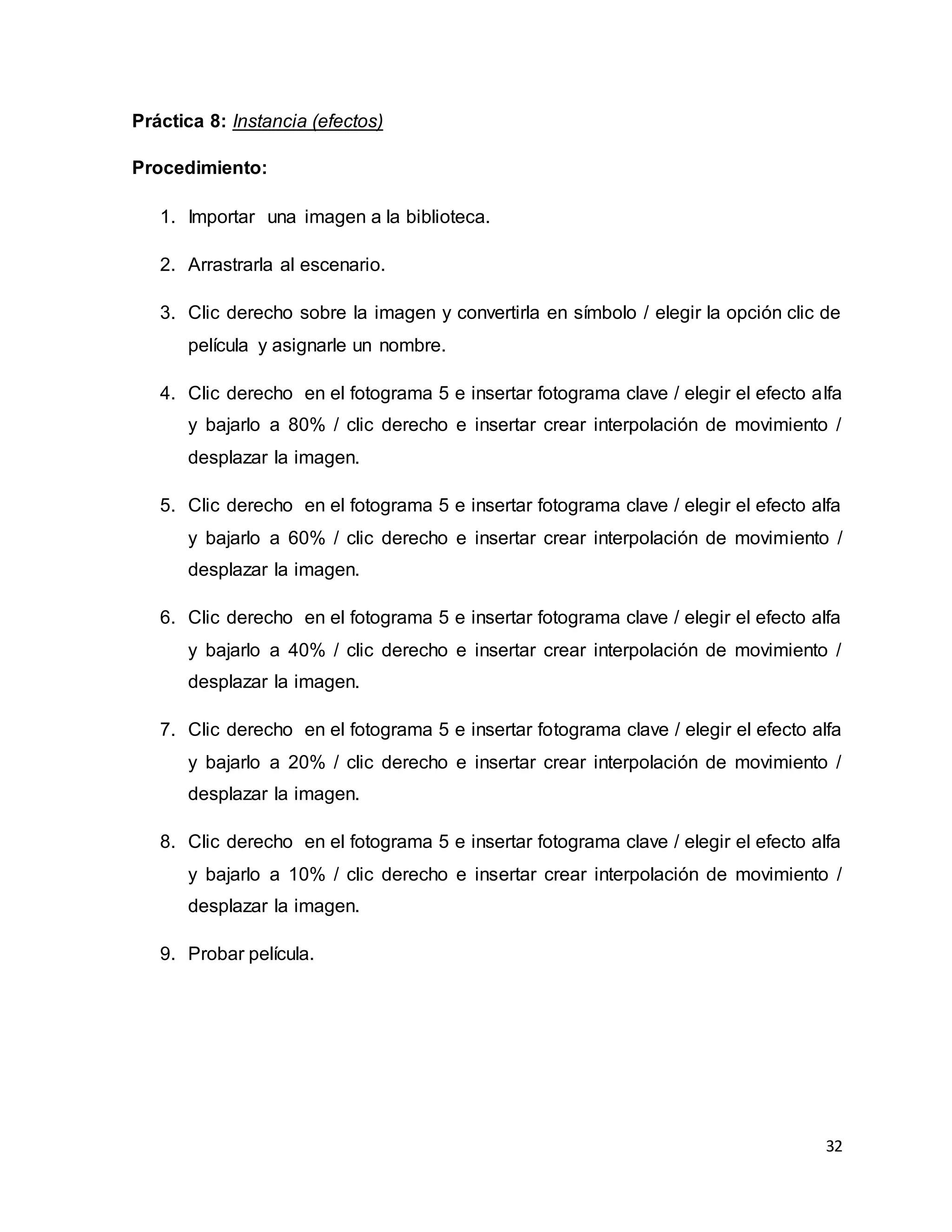 32
Práctica 8: Instancia (efectos)
Procedimiento:
1. Importar una imagen a la biblioteca.
2. Arrastrarla al escenario.
3. Clic derecho sobre la imagen y convertirla en símbolo / elegir la opción clic de
película y asignarle un nombre.
4. Clic derecho en el fotograma 5 e insertar fotograma clave / elegir el efecto alfa
y bajarlo a 80% / clic derecho e insertar crear interpolación de movimiento /
desplazar la imagen.
5. Clic derecho en el fotograma 5 e insertar fotograma clave / elegir el efecto alfa
y bajarlo a 60% / clic derecho e insertar crear interpolación de movimiento /
desplazar la imagen.
6. Clic derecho en el fotograma 5 e insertar fotograma clave / elegir el efecto alfa
y bajarlo a 40% / clic derecho e insertar crear interpolación de movimiento /
desplazar la imagen.
7. Clic derecho en el fotograma 5 e insertar fotograma clave / elegir el efecto alfa
y bajarlo a 20% / clic derecho e insertar crear interpolación de movimiento /
desplazar la imagen.
8. Clic derecho en el fotograma 5 e insertar fotograma clave / elegir el efecto alfa
y bajarlo a 10% / clic derecho e insertar crear interpolación de movimiento /
desplazar la imagen.
9. Probar película.
 