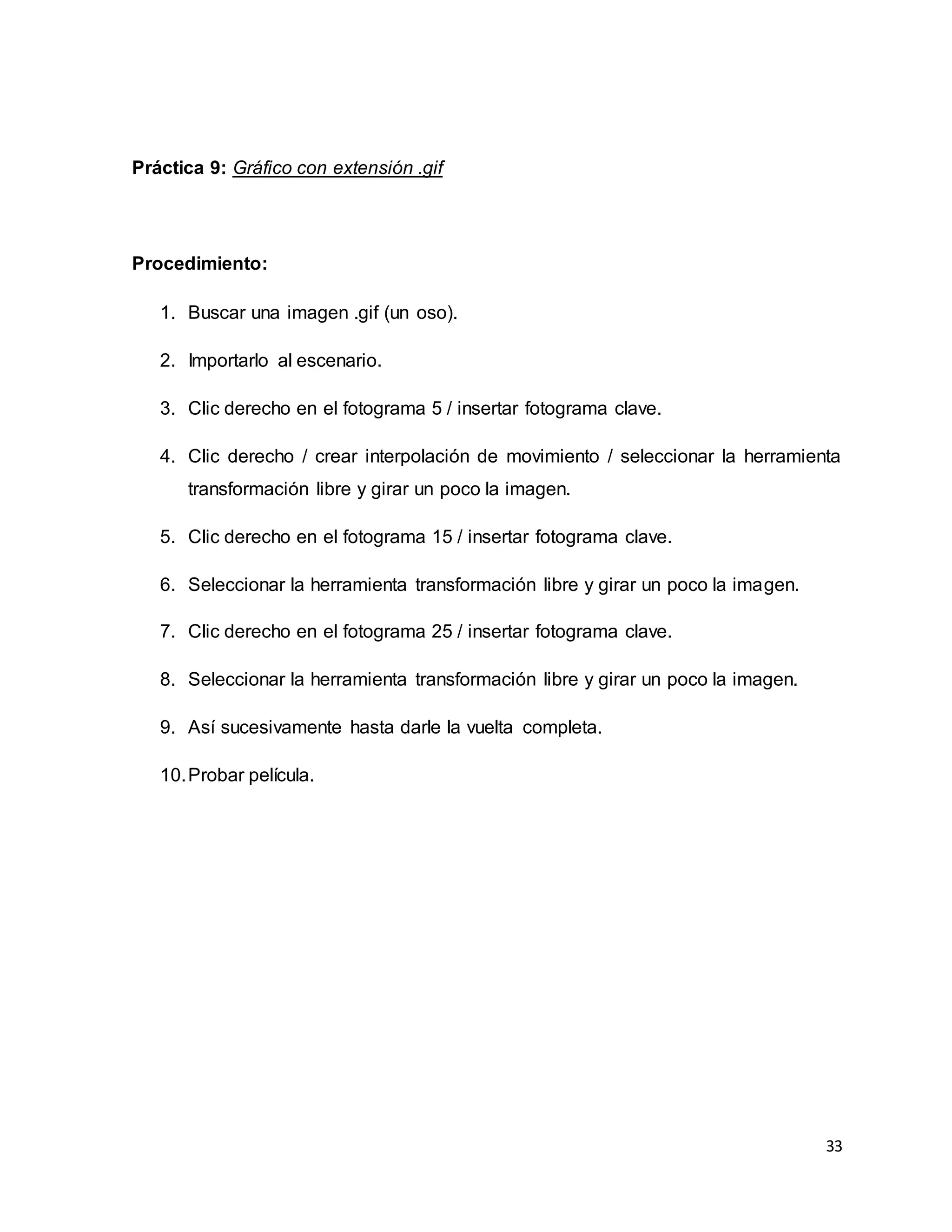 33
Práctica 9: Gráfico con extensión .gif
Procedimiento:
1. Buscar una imagen .gif (un oso).
2. Importarlo al escenario.
3. Clic derecho en el fotograma 5 / insertar fotograma clave.
4. Clic derecho / crear interpolación de movimiento / seleccionar la herramienta
transformación libre y girar un poco la imagen.
5. Clic derecho en el fotograma 15 / insertar fotograma clave.
6. Seleccionar la herramienta transformación libre y girar un poco la imagen.
7. Clic derecho en el fotograma 25 / insertar fotograma clave.
8. Seleccionar la herramienta transformación libre y girar un poco la imagen.
9. Así sucesivamente hasta darle la vuelta completa.
10.Probar película.
 