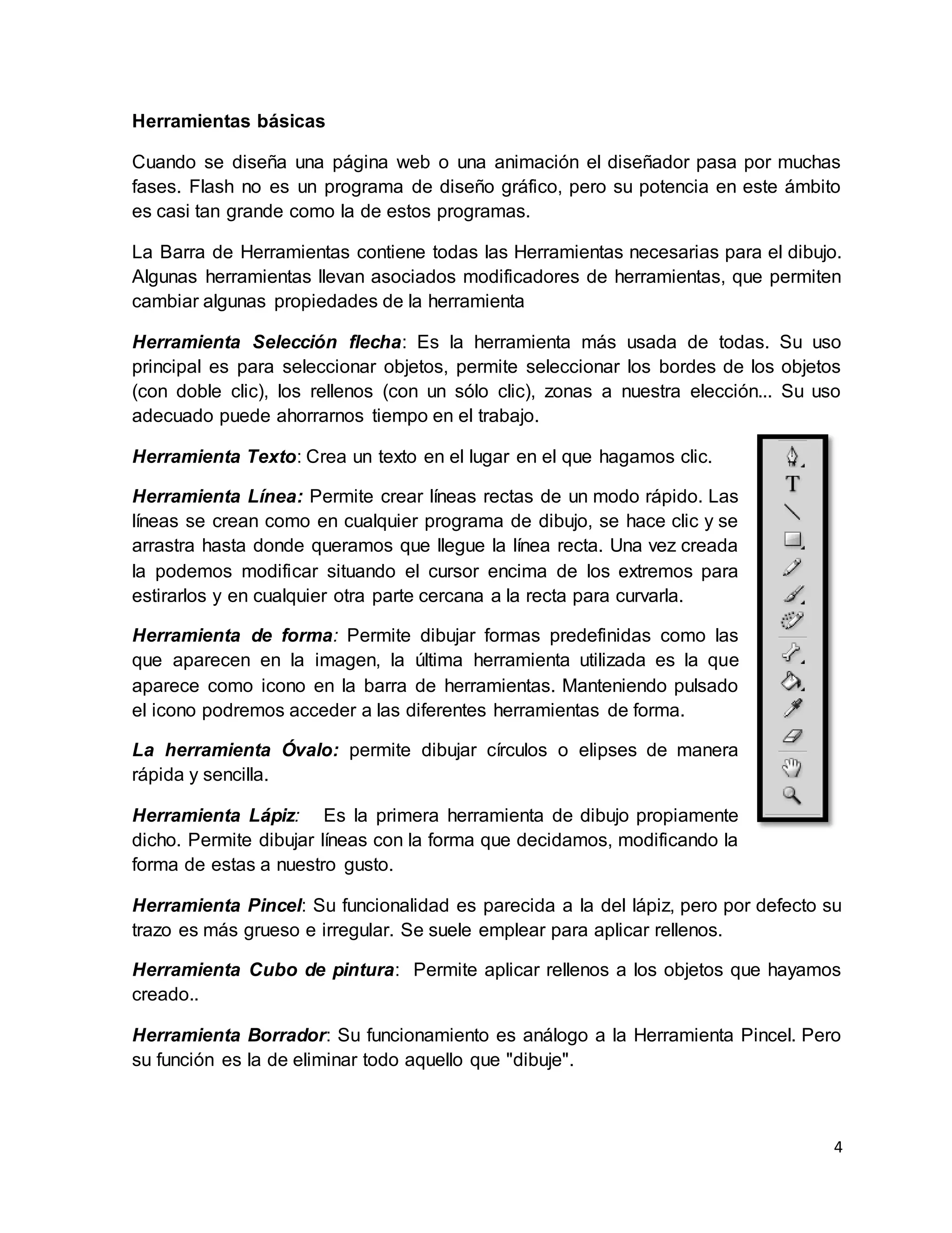 4
Herramientas básicas
Cuando se diseña una página web o una animación el diseñador pasa por muchas
fases. Flash no es un programa de diseño gráfico, pero su potencia en este ámbito
es casi tan grande como la de estos programas.
La Barra de Herramientas contiene todas las Herramientas necesarias para el dibujo.
Algunas herramientas llevan asociados modificadores de herramientas, que permiten
cambiar algunas propiedades de la herramienta
Herramienta Selección flecha: Es la herramienta más usada de todas. Su uso
principal es para seleccionar objetos, permite seleccionar los bordes de los objetos
(con doble clic), los rellenos (con un sólo clic), zonas a nuestra elección... Su uso
adecuado puede ahorrarnos tiempo en el trabajo.
Herramienta Texto: Crea un texto en el lugar en el que hagamos clic.
Herramienta Línea: Permite crear líneas rectas de un modo rápido. Las
líneas se crean como en cualquier programa de dibujo, se hace clic y se
arrastra hasta donde queramos que llegue la línea recta. Una vez creada
la podemos modificar situando el cursor encima de los extremos para
estirarlos y en cualquier otra parte cercana a la recta para curvarla.
Herramienta de forma: Permite dibujar formas predefinidas como las
que aparecen en la imagen, la última herramienta utilizada es la que
aparece como icono en la barra de herramientas. Manteniendo pulsado
el icono podremos acceder a las diferentes herramientas de forma.
La herramienta Óvalo: permite dibujar círculos o elipses de manera
rápida y sencilla.
Herramienta Lápiz: Es la primera herramienta de dibujo propiamente
dicho. Permite dibujar líneas con la forma que decidamos, modificando la
forma de estas a nuestro gusto.
Herramienta Pincel: Su funcionalidad es parecida a la del lápiz, pero por defecto su
trazo es más grueso e irregular. Se suele emplear para aplicar rellenos.
Herramienta Cubo de pintura: Permite aplicar rellenos a los objetos que hayamos
creado..
Herramienta Borrador: Su funcionamiento es análogo a la Herramienta Pincel. Pero
su función es la de eliminar todo aquello que "dibuje".
 