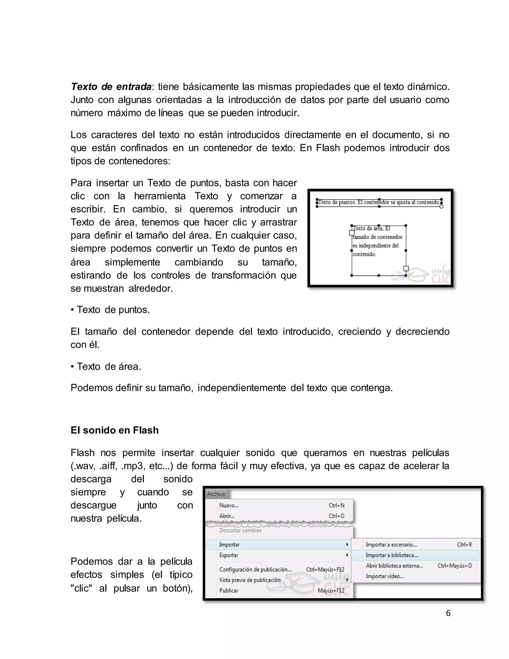 6
Texto de entrada: tiene básicamente las mismas propiedades que el texto dinámico.
Junto con algunas orientadas a la introducción de datos por parte del usuario como
número máximo de líneas que se pueden introducir.
Los caracteres del texto no están introducidos directamente en el documento, si no
que están confinados en un contenedor de texto. En Flash podemos introducir dos
tipos de contenedores:
Para insertar un Texto de puntos, basta con hacer
clic con la herramienta Texto y comenzar a
escribir. En cambio, si queremos introducir un
Texto de área, tenemos que hacer clic y arrastrar
para definir el tamaño del área. En cualquier caso,
siempre podemos convertir un Texto de puntos en
área simplemente cambiando su tamaño,
estirando de los controles de transformación que
se muestran alrededor.
• Texto de puntos.
El tamaño del contenedor depende del texto introducido, creciendo y decreciendo
con él.
• Texto de área.
Podemos definir su tamaño, independientemente del texto que contenga.
El sonido en Flash
Flash nos permite insertar cualquier sonido que queramos en nuestras películas
(.wav, .aiff, .mp3, etc...) de forma fácil y muy efectiva, ya que es capaz de acelerar la
descarga del sonido
siempre y cuando se
descargue junto con
nuestra película.
Podemos dar a la película
efectos simples (el típico
"clic" al pulsar un botón),
 