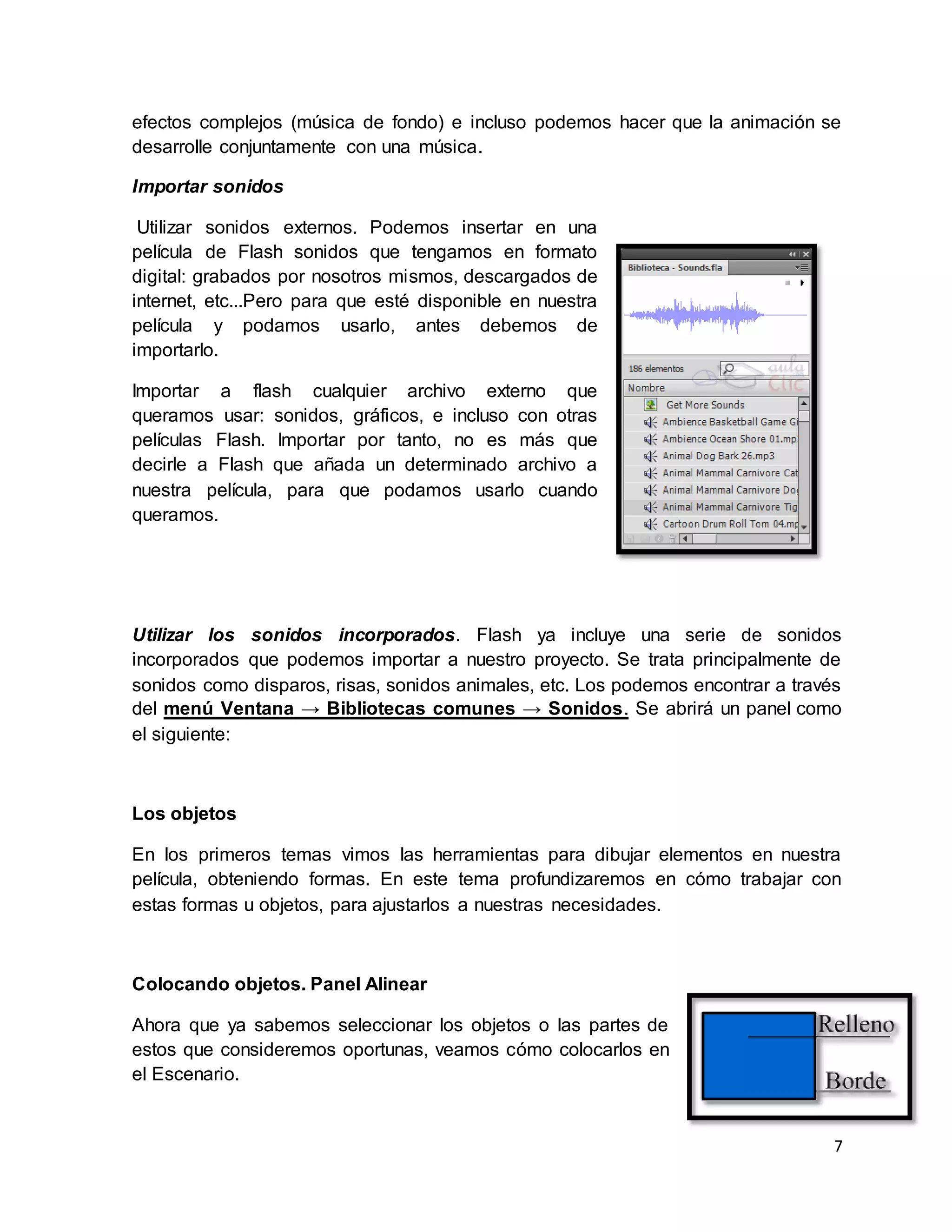 7
efectos complejos (música de fondo) e incluso podemos hacer que la animación se
desarrolle conjuntamente con una música.
Importar sonidos
Utilizar sonidos externos. Podemos insertar en una
película de Flash sonidos que tengamos en formato
digital: grabados por nosotros mismos, descargados de
internet, etc...Pero para que esté disponible en nuestra
película y podamos usarlo, antes debemos de
importarlo.
Importar a flash cualquier archivo externo que
queramos usar: sonidos, gráficos, e incluso con otras
películas Flash. Importar por tanto, no es más que
decirle a Flash que añada un determinado archivo a
nuestra película, para que podamos usarlo cuando
queramos.
Utilizar los sonidos incorporados. Flash ya incluye una serie de sonidos
incorporados que podemos importar a nuestro proyecto. Se trata principalmente de
sonidos como disparos, risas, sonidos animales, etc. Los podemos encontrar a través
del menú Ventana → Bibliotecas comunes → Sonidos. Se abrirá un panel como
el siguiente:
Los objetos
En los primeros temas vimos las herramientas para dibujar elementos en nuestra
película, obteniendo formas. En este tema profundizaremos en cómo trabajar con
estas formas u objetos, para ajustarlos a nuestras necesidades.
Colocando objetos. Panel Alinear
Ahora que ya sabemos seleccionar los objetos o las partes de
estos que consideremos oportunas, veamos cómo colocarlos en
el Escenario.
 