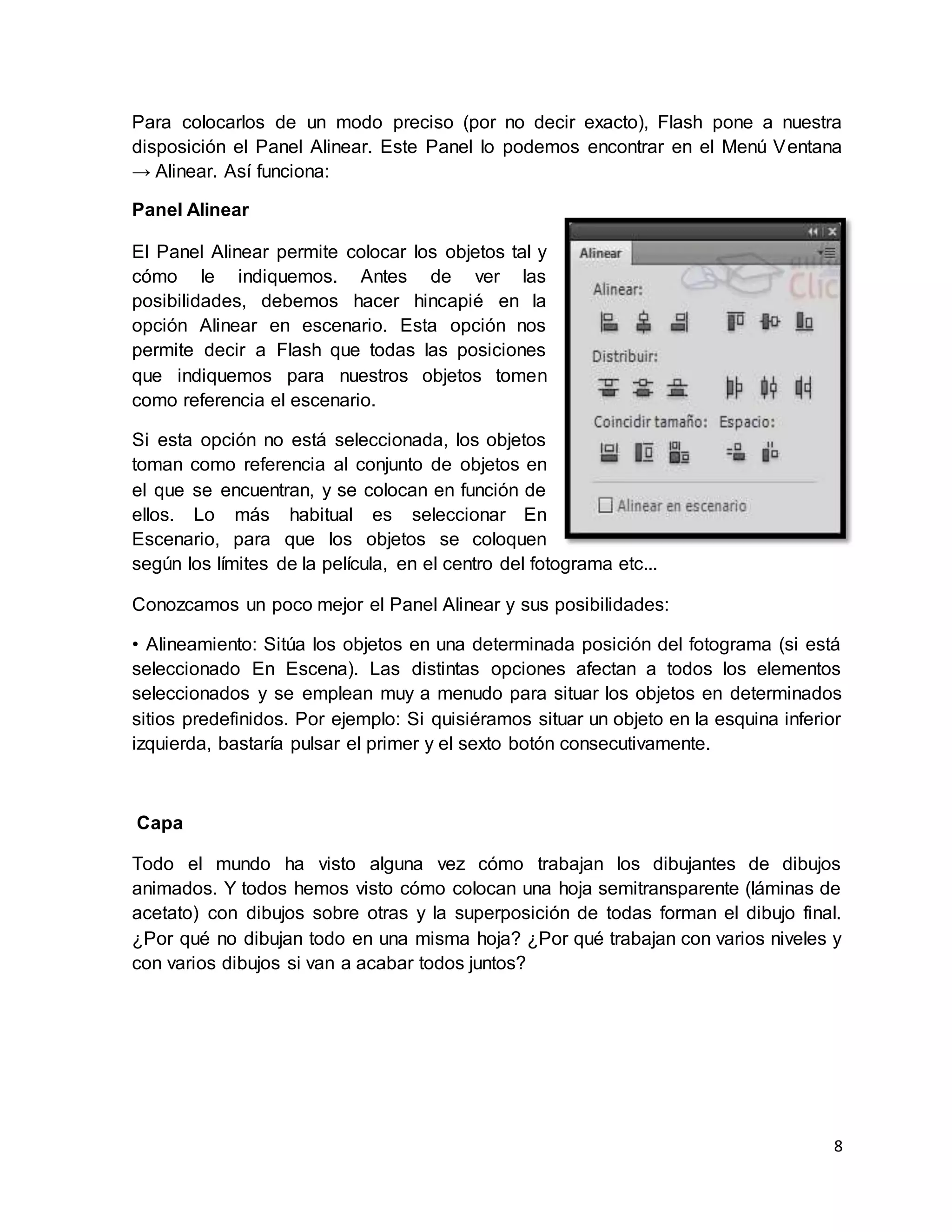 8
Para colocarlos de un modo preciso (por no decir exacto), Flash pone a nuestra
disposición el Panel Alinear. Este Panel lo podemos encontrar en el Menú Ventana
→ Alinear. Así funciona:
Panel Alinear
El Panel Alinear permite colocar los objetos tal y
cómo le indiquemos. Antes de ver las
posibilidades, debemos hacer hincapié en la
opción Alinear en escenario. Esta opción nos
permite decir a Flash que todas las posiciones
que indiquemos para nuestros objetos tomen
como referencia el escenario.
Si esta opción no está seleccionada, los objetos
toman como referencia al conjunto de objetos en
el que se encuentran, y se colocan en función de
ellos. Lo más habitual es seleccionar En
Escenario, para que los objetos se coloquen
según los límites de la película, en el centro del fotograma etc...
Conozcamos un poco mejor el Panel Alinear y sus posibilidades:
• Alineamiento: Sitúa los objetos en una determinada posición del fotograma (si está
seleccionado En Escena). Las distintas opciones afectan a todos los elementos
seleccionados y se emplean muy a menudo para situar los objetos en determinados
sitios predefinidos. Por ejemplo: Si quisiéramos situar un objeto en la esquina inferior
izquierda, bastaría pulsar el primer y el sexto botón consecutivamente.
Capa
Todo el mundo ha visto alguna vez cómo trabajan los dibujantes de dibujos
animados. Y todos hemos visto cómo colocan una hoja semitransparente (láminas de
acetato) con dibujos sobre otras y la superposición de todas forman el dibujo final.
¿Por qué no dibujan todo en una misma hoja? ¿Por qué trabajan con varios niveles y
con varios dibujos si van a acabar todos juntos?
 