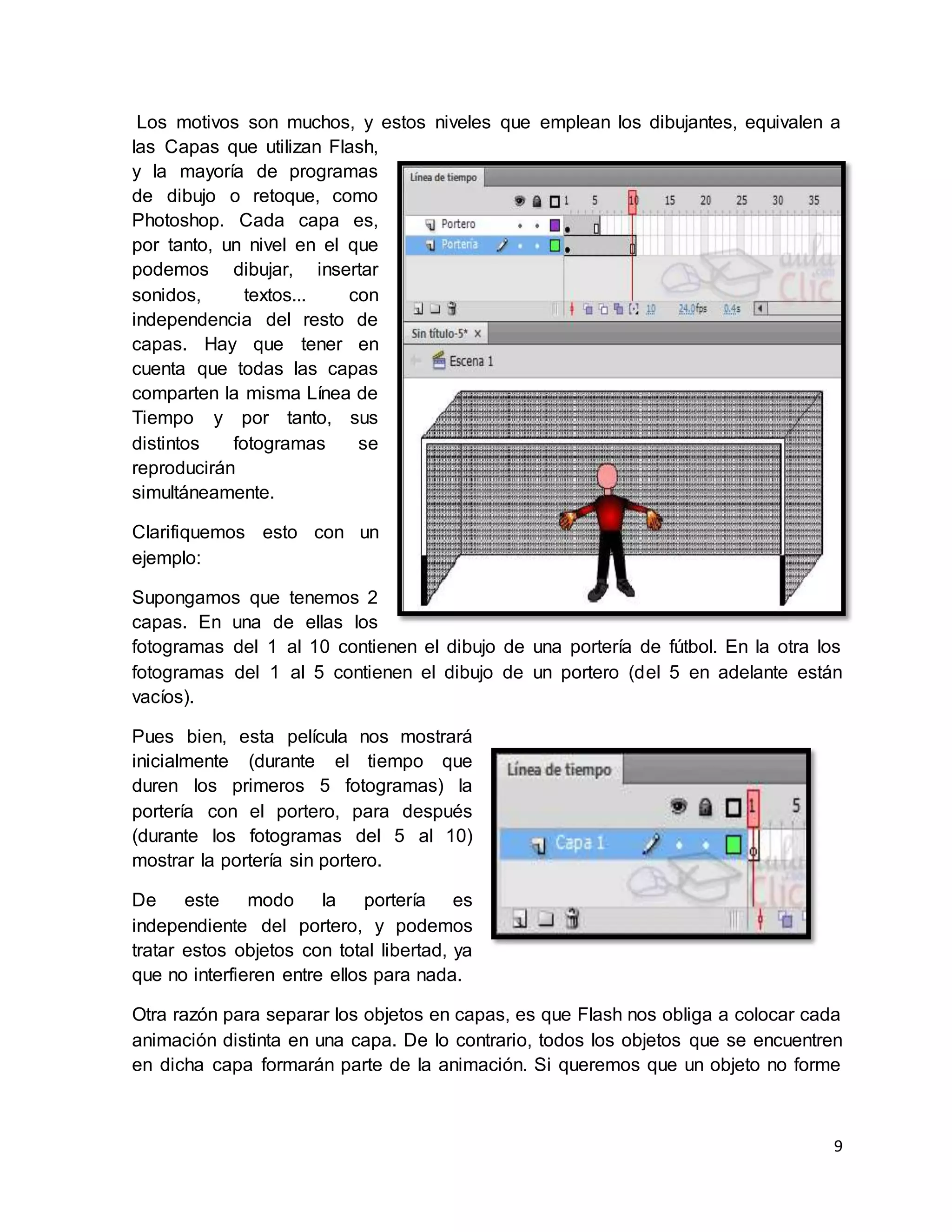 9
Los motivos son muchos, y estos niveles que emplean los dibujantes, equivalen a
las Capas que utilizan Flash,
y la mayoría de programas
de dibujo o retoque, como
Photoshop. Cada capa es,
por tanto, un nivel en el que
podemos dibujar, insertar
sonidos, textos... con
independencia del resto de
capas. Hay que tener en
cuenta que todas las capas
comparten la misma Línea de
Tiempo y por tanto, sus
distintos fotogramas se
reproducirán
simultáneamente.
Clarifiquemos esto con un
ejemplo:
Supongamos que tenemos 2
capas. En una de ellas los
fotogramas del 1 al 10 contienen el dibujo de una portería de fútbol. En la otra los
fotogramas del 1 al 5 contienen el dibujo de un portero (del 5 en adelante están
vacíos).
Pues bien, esta película nos mostrará
inicialmente (durante el tiempo que
duren los primeros 5 fotogramas) la
portería con el portero, para después
(durante los fotogramas del 5 al 10)
mostrar la portería sin portero.
De este modo la portería es
independiente del portero, y podemos
tratar estos objetos con total libertad, ya
que no interfieren entre ellos para nada.
Otra razón para separar los objetos en capas, es que Flash nos obliga a colocar cada
animación distinta en una capa. De lo contrario, todos los objetos que se encuentren
en dicha capa formarán parte de la animación. Si queremos que un objeto no forme
 