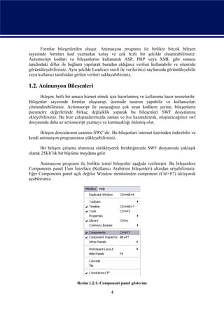Formlar bileşenlerden oluşur. Animasyon programı ile birlikte birçok bileşen
sayesinde formları kod yazmadan kolay ve çok hızlı bir şekilde oluşturabilirsiniz.
Actionscript kodları ve bileşenlerini kullanarak ASP, PHP veya XML gibi sunucu
tarafındaki diller ile bağlantı yapılarak buradan aldığınız verileri kullanabilir ve sitenizde
görüntüleyebilirsiniz. Aynı şekilde Loadvars sınıfı ile verilerinizi sayfanızda görüntüleyebilir
veya kullanıcı tarafından girilen verileri saklayabilirsiniz.

1.2. Animasyon Bileşenleri
      Bileşen, belli bir amaca hizmet etmek için hazırlanmış ve kullanıma hazır nesnelerdir.
Bileşenler sayesinde formlar oluşturup, üzerinde tasarım yapabilir ve kullanıcıları
yönlendirebilirsiniz. Actionscript ile yazacağınız çok uzun kodların yerine, bileşenlerin
parametre değerlerinde birkaç değişiklik yaparak bu bileşenleri SWF dosyalarına
ekleyebilirsiniz. Bu bize çalışmalarımızda zaman ve hız kazandırarak, oluşturacağımız swf
dosyasında daha az actionscript yazmayı ve karmaşıklığı önlemiş olur.

      Bileşen dosyalarının uzantısı SWC’dir. Bu bileşenleri internet üzerinden indirebilir ve
kendi animasyon programınıza yükleyebilirsiniz.

      Bir bileşen çalışma alanınıza sürükleyerek bıraktığınızda SWF dosyanızda yaklaşık
olarak 25Kb’lık bir büyüme meydana gelir.

       Animasyon programı ile birlikte temel bileşenler aşağıda verilmiştir. Bu bileşenlere
Components panel User İnterface (Kullanıcı Arabirimi bileşenleri) altından erişebilirsiniz.
Eğer Components panel açık değilse Window menüsünden component (Ctrl+F7) tıklayarak
açabilirsiniz.




                           Resim 1.2.1: Component panel gösterme

                                               4
 