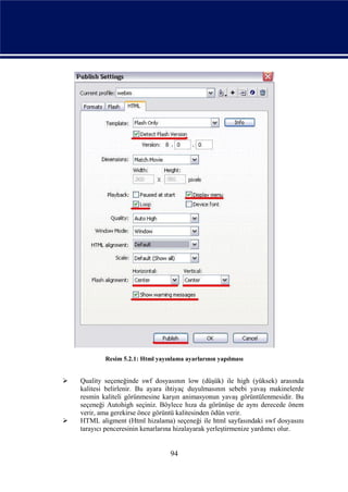 Resim 5.2.1: Html yayınlama ayarlarının yapılması


   Quality seçeneğinde swf dosyasının low (düşük) ile high (yüksek) arasında
    kalitesi belirlenir. Bu ayara ihtiyaç duyulmasının sebebi yavaş makinelerde
    resmin kaliteli görünmesine karşın animasyonun yavaş görüntülenmesidir. Bu
    seçeneği Autohigh seçiniz. Böylece hıza da görünüşe de aynı derecede önem
    verir, ama gerekirse önce görüntü kalitesinden ödün verir.
   HTML aligment (Html hizalama) seçeneği ile html sayfasındaki swf dosyasını
    tarayıcı penceresinin kenarlarına hizalayarak yerleştirmenize yardımcı olur.


                                   94
 