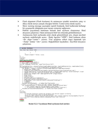    Flash alignment (Flash hizalama) ile animasyon içindeki nesnelerin yatay ve
    dikey olarak nereye yanaşık olacağını belirler. Center (orta) olarak seçiniz.
   Show warning message seçeneğini işaretli bırakarak, html kodlarında herhangi
    bir uyuşmazlık olduğunda uyarı mesajı vermesini sağlarsınız.
   Publish (yayınlama) buttonuna basarak html sayfasını oluşturunuz. Html
    dosyasını çalıştırınız. Fakat animasyon html’nin ortasında görüntülenmiyor.
   Animasyonu html sayfasında ortalı olarak gösterebilmek için, oluşan ana.html
    sayfasını notdefterinde açınız. <Body bgcolor=”#fffff”> html kodunun altına
    <div align=”center”> yazınız. Yine açtığımız etiketi (tagı) kapatmak için
    </body> üstüne </div> yazınız. Değişiklikleri kaydediniz. Ana.Html dosyanızı
    çalıştırınız.




           Resim 5.2.2: Yayınlanan Html sayfasının kod satırları




                                    95
 