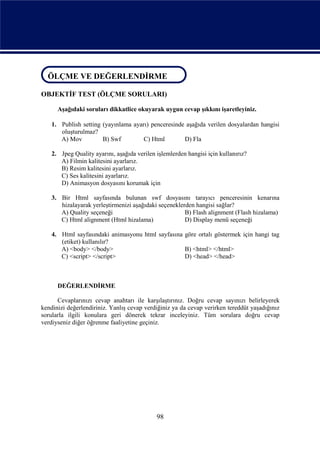 ÖLÇME VE DEĞERLENDİRME
ÖLÇME VE DEĞERLENDİRME
OBJEKTİF TEST (ÖLÇME SORULARI)

      Aşağıdaki soruları dikkatlice okuyarak uygun cevap şıkkını işaretleyiniz.

    1. Publish setting (yayınlama ayarı) penceresinde aşağıda verilen dosyalardan hangisi
       oluşturulmaz?
       A) Mov          B) Swf         C) Html        D) Fla

    2. Jpeg Quality ayarını, aşağıda verilen işlemlerden hangisi için kullanırız?
       A) Filmin kalitesini ayarlarız.
       B) Resim kalitesini ayarlarız.
       C) Ses kalitesini ayarlarız.
       D) Animasyon dosyasını korumak için

    3. Bir Html sayfasında bulunan swf dosyasını tarayıcı penceresinin kenarına
       hizalayarak yerleştirmenizi aşağıdaki seçeneklerden hangisi sağlar?
       A) Quality seçeneği                             B) Flash alignment (Flash hizalama)
       C) Html alignment (Html hizalama)               D) Display menü seçeneği

    4. Html sayfasındaki animasyonu html sayfasına göre ortalı göstermek için hangi tag
       (etiket) kullanılır?
       A) <body> </body>                           B) <html> </html>
       C) <script> </script>                       D) <head> </head>



      DEĞERLENDİRME

      Cevaplarınızı cevap anahtarı ile karşılaştırınız. Doğru cevap sayınızı belirleyerek
kendinizi değerlendiriniz. Yanlış cevap verdiğiniz ya da cevap verirken tereddüt yaşadığınız
sorularla ilgili konulara geri dönerek tekrar inceleyiniz. Tüm sorulara doğru cevap
verdiyseniz diğer öğrenme faaliyetine geçiniz.




                                             98
 