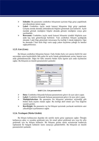       Editable: Bu parametre combobox bileşeninin içerisine bilgi girişi yapabilmek
             için düzenleme işlemi yapar.
            Label: Combobox (açılır menü kutusu) bileşenine bilgi girişi yapılarak.
             Çalışma anında ekranda yönlendirecek bilgileri göstermek için kullanılır. Açılır
             menüde görmek istediğiniz bilgiler ekranda görmek istediğiniz sıraya göre
             yazılmalıdır.
            Rowcount: Combobox (açılır menü kutusu) bileşenin içindeki bilgilerin aynı
             anda kaç tane gösterileceği belirlenir. Yani combobox bileşeni açıldığında
             ekranda 2 adet bilgi göstermek istiyorsanız bu özelliği 2 olarak değiştirin. Eğer
             bu durumda 2’den fazla bilgi varsa aşağı yukarı kaydırma çubuğu ile hareket
             sağlayabilirsiniz.

1.2.5. List (Liste)

       Bu bileşen combobox bileşenine benzer. Farkı birden fazla veri satırını belirli bir satır
sayısından sonra kaydırılabilir hâle gelen bir açılır listede görüntülemek yerine, hepsini aynı
anda görüntülemesidir. Diğer bir farkı istenirse birden fazla ögenin aynı anda seçilmesini
sağlar. Bu bileşenin en önemli parametreleri şunlardır:




                                Şekil 1.2.6.: List parametreleri

            Data: Combobox bileşende bulunan parametrenin görevi ile aynı işlevi yapar.
            Label: Combobox bileşende bulunan parametrenin görevi ile aynı işlevi yapar.
            MultipleSelection: Bu parametre list bileşenini anlatırken söylendiği gibi
             birden fazla seçime olanak sağlar. Bu özelliği aktif etmek için True değerini
             seçmek gerekir.
            RowHeight: Bu parametre ise list bileşeni içerisinde yazılacak metinlerin satır
             yüksekliğini ayarlamamızı sağlar.

1.2.6. Textinput (Metin Girdisi)

      Bu bileşen kullanıcının dışardan tek satırlık metin girişi yapmasını sağlar. Örneğin
kullanıcıya adını ve soyadını girdirmek için, bir email adresi girdirmek için veya bir şifre
girdirmek için bu bileşen kullanılır. Bu bileşene girilen metin actionscript kodlarıyla
toplanarak bir belgede kullanılır üzere sunucuya gönderilebilir. Bu bileşenin en önemli
parametreleri şunlardır:
                                               9
 