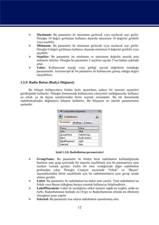      Maximum: Bu parametre ile maximum girilecek veya seçilecek sayı girilir.
            Örneğin 10 değeri girilmişse kullanıcı dışarıda maximum 10 değerini girebilir
            veya seçebilir.
           Minimum: Bu parametre ile minimum girilecek veya seçilecek sayı girilir.
            Örneğin 0 değeri girilmişse kullanıcı dışarıda minimum 0 değerini girebilir veya
            seçebilir.
           StepSize: Bu parametre ise minimum ve maximum değerler arasıda artış
            miktarını belirler. Örneğin bu parametre 2 seçilirse sayılar 2’nin katları şeklinde
            artar.
           Value: Kullanıcının seçtiği veya girdiği sayısal değerlerin tutulduğu
            parametredir. Actionscript’de bu parametre ile kullancının girmiş olduğu değeri
            okuyabiliriz.

1.2.9. Radio Buton (Radyo Düğmesi)

      Bu bileşen kullanıcıların birden fazla seçenekten sadece bir tanesini seçmeleri
gerektiğinde kullanılır. Örneğin formunuzda kullanıcının cinsiyetini sorduğunuzda, kullanıcı
ya erkek ya da bayan seneklerinden birini seçmek zorundadır. Bu tür durumlarda
radiobutton(radio düğmeleri) bileşeni kullanılır. Bu bileşenin en önemli parametreleri
şunlardır:




                           Şekil 1.2.8: RadioButton parametreleri

           GroupName: Bu parametre ile birden fazla radiobutton kullandığınızda
            bunların yanı grup içerisinde bir tanesini seçebilmek için bu parametreye aynı
            isimleri vermek gerekir. Farklı bir isim verdiğinizde diğer radiobutton
            grubundan çıkar. Örneğin Cinsiyet seçiminde “Erkek” ve “Bayan”
            seçeneklerinden birini seçebilmek için bu radiobuttonların aynı group içinde
            olması gerekir.
           Label: Bu parametre ile radiobutton’un etiket ismi yazılır. Yani radiobutton’un
            Erkek veya Bayan olduğunu buraya yazarak kullanıcıyı bilgilendiririz.
           LabelPlacement: Label ile yazdığımız etiket isminin sağda mı (right), solda mı
            (left), Radyobuttonun üstünde mi (Top) ve Radyobuttonun altında mı (Bottom)
            olacağının ayarı yapılır.
           Selected: Bu parametre true olursa radiobutton işaretlenmiş olur.

                                             12
 