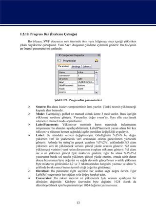 1.2.10. Progress Bar (İlerleme Çubuğu)

      Bu bileşen, SWF dosyanızı web üzerinde iken veya bilgisayarınıza içeriği yüklerken
çıkan önyükleme çubuğudur. Yani SWF dosyanızı yükleme eylemini gösterir. Bu bileşenin
en önemli parametreleri şunlardır:




                          Şekil 1.2.9.: ProgressBar parametreleri

           Source: Bu alana loader componentinin ismi yazılır. Çünkü resmin yükleneceği
            kaynak alan burasıdır.
           Mode: Event(olay), polled ve manuel olmak üzere 3 mod vardır. Bara içeriğin
            yüklenme modunu gösterir. Varsayılan değer event`tır. Barı elle ayarlamak
            isterseniz manuel modu seçmelisiniz.
           LabelPlacement: Yükleniyor metninin barın neresinde bulunmasını
            istiyorsanız bu alandan ayarlayabilirsiniz. LabelPlacement yazan alana bir kez
            tıklayın ve sütunun hemen sağındaki açılır menüden değişikliği uygulayın.
           Label: Bu alandaki verileri değiştirmeyin. Gördüğünüz %3%% bu değer
            yüklenen veri ile yüklenecek veri arasındaki oranın güncellenen yüzdesini
            gösterir. Aslında bu string’in gerçek yazılımı %3%2%1 şeklindedir.%3 alanı
            yüklenen veri ile yüklenecek verinin güncel yüzde oranını gösterir. %2 alanı
            yüklenecek verinin ( yani resim dosyasının ) toplam miktarını gösterir. %1 alanı
            ise o an yüklenen güncel byte miktarını gösterir. Eğer bu alana %3%2%1
            yazarsanız barda sol tarafta yüklenen güncel yüzde oranını, ortada sabit duran
            dosya boyutunun byte değerini ve sağda devamlı güncellenen o anlık yüklenen
            byte miktarını görürsünüz.1,2 ve 3 rakamlarından hangisini yazmaz ve alanı %
            şeklinde bırakırsanız bunun temsil ettiği değerler gözükmez.
           Direction: Bu parametre right seçilirse bar soldan sağa doğru ilerler. Eğer
            Left(Sol) seçerseniz bar sağdan sola doğru hareket eder.
           Conversion: Bu rakam mevcut ve yüklenecek byte oranını ayarlayan bir
            dönüşüm değeridir. Kilobyte üzerinden byte değerini 1024 olarak da
            düzenleyebilmek için bu parametreye 1024 değerini yazmalısınız.




                                            13
 
