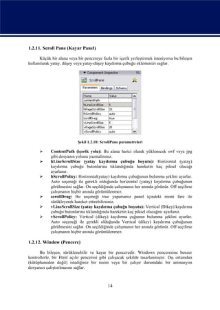 1.2.11. Scroll Pane (Kayar Panel)

      Küçük bir alana veya bir pencereye fazla bir içerik yerleştirmek isteniyorsa bu bileşen
kullanılarak yatay, düşey veya yatay-düşey kaydırma çubuğu eklemenizi sağlar.




                            Şekil 1.2.10: ScrollPane parametreleri

           ContentPath (içerik yolu): Bu alana harici olarak yüklenecek swf veya jpg
            gibi dosyanın yolunu yazmalısınız.
           hLineScrollSize (yatay kaydırma çubuğu boyutu): Horizontal (yatay)
            kaydırma çubuğu butonlarına tıklandığında hareketin kaç piksel olacağı
            ayarlanır.
           hScrollPolicy: Horizontal(yatay) kaydırma çubuğunun bulunma şeklini ayarlar.
            Auto seçeneği ile gerekli olduğunda horizontal (yatay) kaydırma çubuğunun
            görülmesini sağlar. On seçildiğinde çalışmanın her anında görünür. Off seçilirse
            çalışmanın hiçbir anında görüntülenmez.
           scrollDrag: Bu seçeneği true yaparsanız panel içindeki resmi fare ile
            sürükleyerek hareket ettirebilirsiniz.
           vLineScrollSize (yatay kaydırma çubuğu boyutu): Vertical (Dikey) kaydırma
            çubuğu butonlarına tıklandığında hareketin kaç piksel olacağını ayarlanır.
           vScrollPolicy: Vertical (dikey) kaydırma çuğunun bulunma şeklini ayarlar.
            Auto seçeneği ile gerekli olduğunda Vertical (dikey) kaydırma çubuğunun
            görülmesini sağlar. On seçildiğinde çalışmanın her anında görünür. Off seçilirse
            çalışmanın hiçbir anında görüntülenmez.

1.2.12. Window (Pencere)

      Bu bileşen, sürüklenebilir ve kayar bir penceredir. Windows penceresine benzer
kontrollerle, bir Html açılır penceresi gibi çalışacak şekilde tasarlanmıştır. Dış ortamdan
(kütüphaneden değil) istediğiniz bir resim veya bir çalışır durumdaki bir animasyon
dosyanızı çalıştırılmasını sağlar.



                                             14
 