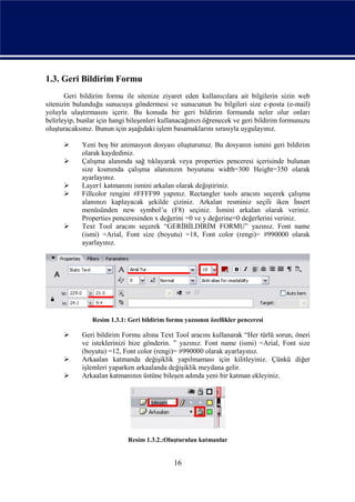 1.3. Geri Bildirim Formu
       Geri bildirim formu ile sitenize ziyaret eden kullanıcılara ait bilgilerin sizin web
sitenizin bulunduğu sunucuya göndermesi ve sunucunun bu bilgileri size e-posta (e-mail)
yoluyla ulaştırmasını içerir. Bu konuda bir geri bildirim formunda neler olur onları
belirleyip, bunlar için hangi bileşenleri kullanacağınızı öğrenecek ve geri bildirim formunuzu
oluşturacaksınız. Bunun için aşağıdaki işlem basamaklarını sırasıyla uygulayınız.

           Yeni boş bir animasyon dosyası oluşturunuz. Bu dosyanın ismini geri bildirim
            olarak kaydediniz.
           Çalışma alanında sağ tıklayarak veya properties penceresi içerisinde bulunan
            size kısmında çalışma alanınızın boyutunu width=300 Height=350 olarak
            ayarlayınız.
           Layer1 katmanını ismini arkalan olarak değiştiriniz.
           Fillcolor rengini #FFFF99 yapınız. Rectangler tools aracını seçerek çalışma
            alanınızı kaplayacak şekilde çiziniz. Arkalan resminiz seçili iken İnsert
            menüsünden new symbol’u (F8) seçiniz. İsmini arkalan olarak veriniz.
            Properties penceresinden x değerini =0 ve y değerine=0 değerlerini veriniz.
           Text Tool aracını seçerek “GERİBİLDİRİM FORMU” yazınız. Font name
            (ismi) =Arial, Font size (boyutu) =18, Font color (rengi)= #990000 olarak
            ayarlayınız.




                Resim 1.3.1: Geri bildirim formu yazısının özellikler penceresi

           Geri bildirim Formu altına Text Tool aracını kullanarak “Her türlü sorun, öneri
            ve isteklerinizi bize gönderin. ” yazınız. Font name (ismi) =Arial, Font size
            (boyutu) =12, Font color (rengi)= #990000 olarak ayarlayınız.
           Arkaalan katmanda değişiklik yapılmaması için kilitleyiniz. Çünkü diğer
            işlemleri yaparken arkaalanda değişiklik meydana gelir.
           Arkaalan katmanının üstüne bileşen adında yeni bir katman ekleyiniz.




                             Resim 1.3.2.:Oluşturulan katmanlar


                                              16
 