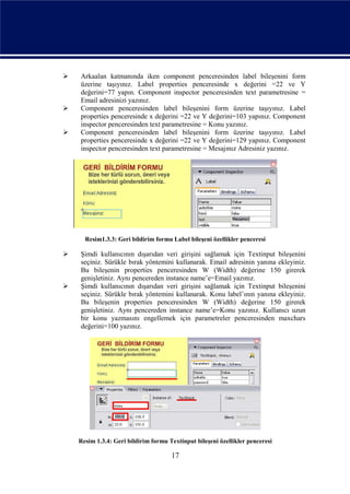   Arkaalan katmanında iken component penceresinden label bileşenini form
    üzerine taşıyınız. Label properties penceresinde x değerini =22 ve Y
    değerini=77 yapın. Component inspector penceresinden text parametresine =
    Email adresinizi yazınız.
   Component penceresinden label bileşenini form üzerine taşıyınız. Label
    properties penceresinde x değerini =22 ve Y değerini=103 yapınız. Component
    inspector penceresinden text parametresine = Konu yazınız.
   Component penceresinden label bileşenini form üzerine taşıyınız. Label
    properties penceresinde x değerini =22 ve Y değerini=129 yapınız. Component
    inspector penceresinden text parametresine = Mesajınız Adresiniz yazınız.




      Resim1.3.3: Geri bildirim formu Label bileşeni özellikler penceresi

   Şimdi kullanıcının dışarıdan veri girişini sağlamak için Textinput bileşenini
    seçiniz. Sürükle bırak yöntemini kullanarak. Email adresinin yanına ekleyiniz.
    Bu bileşenin properties penceresinden W (Width) değerine 150 girerek
    genişletiniz. Aynı pencereden instance name’e=Email yazınız.
   Şimdi kullanıcının dışarıdan veri girişini sağlamak için Textinput bileşenini
    seçiniz. Sürükle bırak yöntemini kullanarak. Konu label’ının yanına ekleyiniz.
    Bu bileşenin properties penceresinden W (Width) değerine 150 girerek
    genişletiniz. Aynı pencereden instance name’e=Konu yazınız. Kullanıcı uzun
    bir konu yazmasını engellemek için parametreler penceresinden maxchars
    değerini=100 yazınız.




    Resim 1.3.4: Geri bildirim formu Textinput bileşeni özellikler penceresi

                                      17
 