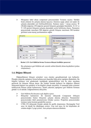      Mesajımız label altına component penceresinden Textarea seçiniz. Sürükle
             bırak yöntemi ile çalışma alanına taşıyınız. İstenirse aşağı yukarı ok tuşları ile
             çalışma alanındaki yeri belirleyebilirsiniz. İnstance name = mesaj yazınız. W
             (Width) değerine 250 değerini girerek bileşenin genişliğini büyütürüz. X=22 ve
             Y=149 girerek bileşenin çalışma alanındaki yerini belirlemiş oluruz. Parametre
             penceresinde maxchars=500 değerini girerek bileşene maximum 500 karakter
             girilmesi uzun mesaj yazılmamasını sağlar.




            Resim 1.3.5: Geri bildirim formu Textarea bileşeni özellikler penceresi

            Bu çalışmanızı geri bildirim adı vererek webim klasörü altına kaydediniz (yoksa
             oluşturunuz).

1.4. Düğme Bileşeni
       Düğme(Button) bileşeni eylemleri veya olayları gerçekleştirmek için kullanılır.
Örneğin yukarıda yaptığınız forma kullanıcının dışarıdan bilgi girişi yaptığını düşününüz. Bu
bilgileri kullanıcı size göndermek istediğinde gönderebilmesi için bu olayı meydana
getirecek bir bileşene ihtiyaç duyar. Bu yüzden formda kullanıcı bu düğmeye (Buton)
tıklayarak bilgileri size gönderir ve bu bilgileri silmek isteyebilir. O zamanda silme eylemini
tetikleyecek bileşen olarak kullanırsınız. Şimdi yukarıda yaptığımız geri bildirim formuna
gönder ve sil adında 2 düğme(button) ekleyelim.

            Geri bildirim.fla dosyanız açık değilse açınız.
            Bileşenler katmanının ilk karesine tıklayarak Component (bileşen)
             penceresinden button bileşenini çalışma alanına ekleyiniz. Parametreler
             penceresinden label parametresine Gönder yazınız. Properties penceresinden
             instance name kısmına gonderbtn yazınız.
            CTRL+F8 tıklayarak Gonder adında bir grafik oluşturunuz. Rectangular Tool
             aracı ile küçük bir dikdörtgen çiziniz. Line tool aracı ile üst köşelerden alt
             ortalara doğru 2 çizgi çiziniz. Ana çalışma alanınıza dönünüz.




                                              18
 