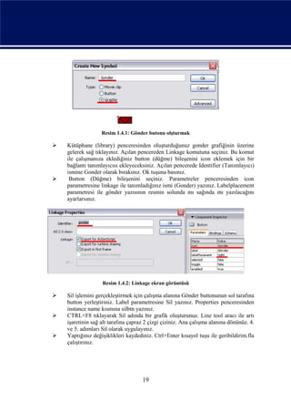 Resim 1.4.1: Gönder butonu olşturmak

   Kütüphane (library) penceresinden oluşturduğunuz gonder grafiğinin üzerine
    gelerek sağ tıklayınız. Açılan pencereden Linkage komutuna seçiniz. Bu komut
    ile çalışmanıza eklediğiniz button (düğme) bileşenini icon eklemek için bir
    bağlantı tanımlayıcısı ekleyeceksiniz. Açılan pencerede Identifier (Tanımlayıcı)
    ismine Gonder olarak bırakınız. Ok tuşuna basınız.
    Button (Düğme) bileşenini seçiniz. Parametreler penceresinden icon
    parametresine linkage ile tanımladığınız ismi (Gonder) yazınız. Labelplacement
    parametresi ile gönder yazısının resmin solunda mı sağında mı yazılacağını
    ayarlarsınız.




                   Resim 1.4.2: Linkage ekran görüntüsü

   Sil işlemini gerçekleştirmek için çalışma alanına Gönder buttonunun sol tarafına
    button yerleştiriniz. Label parametresine Sil yazınız. Properties penceresinden
    instance name kısmına silbtn yazınız.
   CTRL+F8 tıklayarak Sil adında bir grafik oluşturunuz. Line tool aracı ile artı
    işaretinin sağ alt tarafına çapraz 2 çizgi çiziniz. Ana çalışma alanına dönünüz. 4.
    ve 5. adımları Sil olarak uygulayınız.
   Yaptığınız değişiklikleri kaydediniz. Ctrl+Enter kısayol tuşu ile geribildirim.fla
    çalıştırınız.




                                     19
 