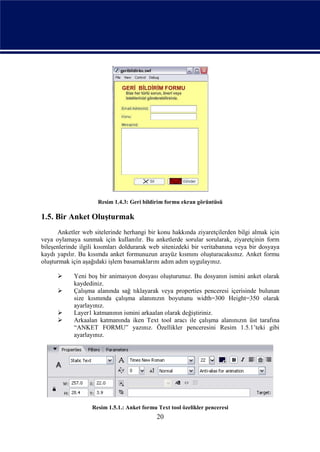 Resim 1.4.3: Geri bildirim formu ekran görüntüsü

1.5. Bir Anket Oluşturmak
      Anketler web sitelerinde herhangi bir konu hakkında ziyaretçilerden bilgi almak için
veya oylamaya sunmak için kullanılır. Bu anketlerde sorular sorularak, ziyaretçinin form
bileşenlerinde ilgili kısımları doldurarak web sitenizdeki bir veritabanına veya bir dosyaya
kaydı yapılır. Bu kısımda anket formunuzun arayüz kısmını oluşturacaksınız. Anket formu
oluşturmak için aşağıdaki işlem basamaklarını adım adım uygulayınız.

           Yeni boş bir animasyon dosyası oluşturunuz. Bu dosyanın ismini anket olarak
            kaydediniz.
           Çalışma alanında sağ tıklayarak veya properties penceresi içerisinde bulunan
            size kısmında çalışma alanınızın boyutunu width=300 Height=350 olarak
            ayarlayınız.
           Layer1 katmanının ismini arkaalan olarak değiştiriniz.
           Arkaalan katmanında iken Text tool aracı ile çalışma alanınızın üst tarafına
            “ANKET FORMU” yazınız. Özellikler penceresini Resim 1.5.1’teki gibi
            ayarlayınız.




                   Resim 1.5.1.: Anket formu Text tool özelikler penceresi
                                             20
 