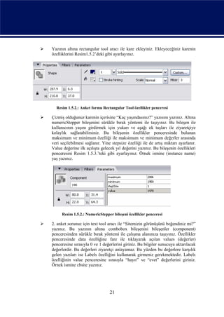    Yazının altına rectangular tool aracı ile kare ekleyiniz. Ekleyeceğiniz karenin
    özelliklerini Resim1.5.2’deki gibi ayarlayınız.




      Resim 1.5.2.: Anket formu Rectangular Tool özellikler penceresi

   Çizmiş olduğunuz karenin içerisine “Kaç yaşındasınız?” yazısını yazınız. Altına
    numericStepper bileşenini sürükle bırak yöntemi ile taşıyınız. Bu bileşen ile
    kullanıcının yaşını girdirmek için yukarı ve aşağı ok tuşları ile ziyaretçiye
    kolaylık sağlatabilirsiniz. Bu bileşenin özellikler penceresinde bulunan
    maksimum ve minimum özelliği ile maksimum ve minimum değerler arasında
    veri seçilebilmesi sağlanır. Yine stepsize özelliği ile de artış miktarı ayarlanır.
    Value değerine ilk açılışta gelecek yıl değerini yazınız. Bu bileşenin özellikleri
    penceresini Resim 1.5.3.’teki gibi ayarlayınız. Örnek ismine (instance name)
    yaş yazınız.




         Resim 1.5.2.: NumericStepper bileşeni özellikler penceresi

   2. anket sorunuz için text tool aracı ile “Sitemizin görünüşünü beğendiniz mi?”
    yazınız. Bu yazının altına combobox bileşenini bileşenler (component)
    penceresinden sürükle bırak yöntemi ile çalışma alanınıza taşıyınız. Özellikler
    penceresinde data özelliğine fare ile tıklayarak açılan values (değerler)
    penceresine sırasıyla 0 ve 1 değerlerini giriniz. Bu bilgiler sunucuya aktarılacak
    değerlerdir. Bu değerleri ziyaretçi anlayamaz. Bu yüzden bu değerlere karşılık
    gelen yazıları ise Labels özelliğini kullanarak girmeniz gerekmektedir. Labels
    özelliğinin value penceresine sırasıyla “hayır” ve “evet” değerlerini giriniz.
    Örnek ismine cbsite yazınız.




                                     21
 