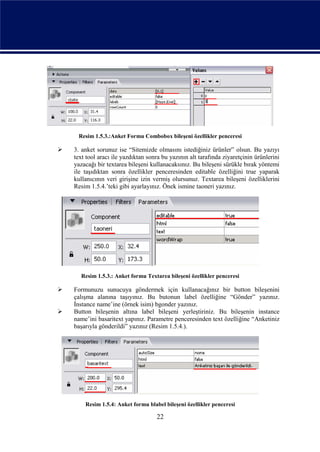 Resim 1.5.3.:Anket Formu Combobox bileşeni özellikler penceresi

   3. anket sorunuz ise “Sitemizde olmasını istediğiniz ürünler” olsun. Bu yazıyı
    text tool aracı ile yazdıktan sonra bu yazının alt tarafında ziyaretçinin ürünlerini
    yazacağı bir textarea bileşeni kullanacaksınız. Bu bileşeni sürükle bırak yöntemi
    ile taşıdıktan sonra özellikler penceresinden editable özelliğini true yaparak
    kullanıcının veri girişine izin vermiş olursunuz. Textarea bileşeni özelliklerini
    Resim 1.5.4.’teki gibi ayarlayınız. Önek ismine taoneri yazınız.




      Resim 1.5.3.: Anket formu Textarea bileşeni özellikler penceresi

   Formunuzu sunucuya göndermek için kullanacağınız bir button bileşenini
    çalışma alanına taşıyınız. Bu butonun label özelliğine “Gönder” yazınız.
    İnstance name’ine (örnek isim) bgonder yazınız.
   Button bileşenin altına label bileşeni yerleştiriniz. Bu bileşenin instance
    name’ini basaritext yapınız. Parametre penceresinden text özelliğine “Anketiniz
    başarıyla gönderildi” yazınız (Resim 1.5.4.).




        Resim 1.5.4: Anket formu blabel bileşeni özellikler penceresi

                                     22
 