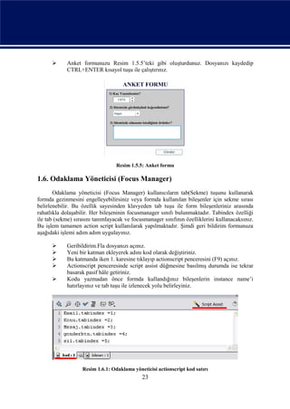      Anket formunuzu Resim 1.5.5’teki gibi oluşturdunuz. Dosyanızı kaydedip
            CTRL+ENTER kısayol tuşu ile çalıştırınız.




                                  Resim 1.5.5: Anket formu

1.6. Odaklama Yöneticisi (Focus Manager)
       Odaklama yöneticisi (Focus Manager) kullanıcıların tab(Sekme) tuşunu kullanarak
formda gezinmesini engelleyebilirsiniz veya formda kullanılan bileşenler için sekme sırası
belirlenebilir. Bu özellik sayesinden klavyeden tab tuşu ile form bileşenleriniz arasında
rahatlıkla dolaşabilir. Her bileşeninin focusmanager sınıfı bulunmaktadır. Tabindex özelliği
ile tab (sekme) sırasını tanımlayacak ve focusmanager sınıfının özelliklerini kullanacaksınız.
Bu işlem tamamen action script kullanılarak yapılmaktadır. Şimdi geri bildirim formunuza
aşağıdaki işlemi adım adım uygulayınız.

           Geribildirim.Fla dosyanızı açınız.
           Yeni bir katman ekleyerek adını kod olarak değiştiriniz.
           Bu katmanda iken 1. karesine tıklayıp actionscript penceresini (F9) açınız.
           Actionscript penceresinde script assist düğmesine basılmış durumda ise tekrar
            basarak pasif hâle getiriniz.
           Kodu yazmadan önce formda kullandığınız bileşenlerin instance name’i
            hatırlayınız ve tab tuşu ile izlenecek yolu belirleyiniz.




                   Resim 1.6.1: Odaklama yöneticisi actionscript kod satırı
                                             23
 