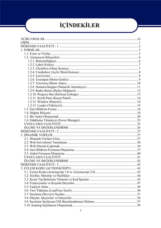 İÇİNDEKİLER

AÇIKLAMALAR ...................................................................................................................iii
GİRİŞ ....................................................................................................................................... 1
ÖĞRENME FAALİYETİ - 1 ................................................................................................... 3
1. FORMLAR........................................................................................................................... 3
   1.1. Form ve Veriler............................................................................................................. 3
   1.2. Animasyon Bileşenleri.................................................................................................. 4
      1.2.1. Button(Düğme) ...................................................................................................... 6
      1.2.2. Label (Etiket)......................................................................................................... 7
      1.2.3. Checkbox (Onay Kutusu) ...................................................................................... 7
      1.2.4. Combobox (Açılır Menü Kutusu).......................................................................... 8
      1.2.5. List (Liste) ............................................................................................................. 9
      1.2.6. Textinput (Metin Girdisi) ...................................................................................... 9
      1.2.7. TextArea (Metin Alanı) ....................................................................................... 10
      1.2.8. NumericStepper (Nümerik Adımlayıcı) .............................................................. 11
      1.2.9. Radio Buton (Radyo Düğmesi) ........................................................................... 12
      1.2.10. Progress Bar (İlerleme Çubuğu) ........................................................................ 13
      1.2.11. Scroll Pane (Kayar Panel).................................................................................. 14
      1.2.12. Window (Pencere) ............................................................................................. 14
      1.2.13. Loader (Yükleyici)............................................................................................. 15
   1.3. Geri Bildirim Formu ................................................................................................... 16
   1.4. Düğme Bileşeni........................................................................................................... 18
   1.5. Bir Anket Oluşturmak................................................................................................. 20
   1.6. Odaklama Yöneticisi (Focus Manager) ...................................................................... 23
   UYGULAMA FAALİYETİ .............................................................................................. 25
   ÖLÇME VE DEĞERLENDİRME .................................................................................... 26
ÖĞRENME FAALİYETİ - 2 ................................................................................................. 27
2. DİNAMİK VERİLER ........................................................................................................ 27
   2.1. Dinamik Verilere Giriş................................................................................................ 27
   2.2. Web Servislerini Tanımlama ...................................................................................... 30
   2.3. Web Sitesini Çağırmak ............................................................................................... 34
   2.4. Geri Bildirim Formunu Oluşturma ............................................................................. 37
   2.5. Anket Formunu Oluşturma ......................................................................................... 40
   UYGULAMA FAALİYETİ .............................................................................................. 41
   ÖLÇME VE DEĞERLENDİRME .................................................................................... 42
ÖĞRENME FAALİYETİ - 3 ................................................................................................. 43
3. EYLEM KODU (ACTIONSCRIPT) ................................................................................. 43
   3.1. Eylem Kodu (Actionscript 1.0 ve Actionscript 2.0) ................................................... 43
   3.2. Sınıflar, Metotlar ve Özellikler ................................................................................... 44
   3.3. Kesin Tip Belirleme Yöntemi ve Kod İpuçları ........................................................... 45
   3.4. Fonksiyonlar ve Koşullu Deyimler ............................................................................. 47
   3.5. Faaliyet Alanı.............................................................................................................. 49
   3.6. Veri Yükleme (LoadVars Sınıfı)................................................................................. 50
   3.7. İnceleme (Review) Sayfası ......................................................................................... 51
   3.8. Olaylar, İşleyiciler ve İzleyiciler................................................................................. 56
   3.9. İnceleme Sayfasına CSS Biçimlendirmesi Ekleme..................................................... 57
   3.10. Katalog Sayfalarını Oluşturmak................................................................................ 59
                                                                       i
 